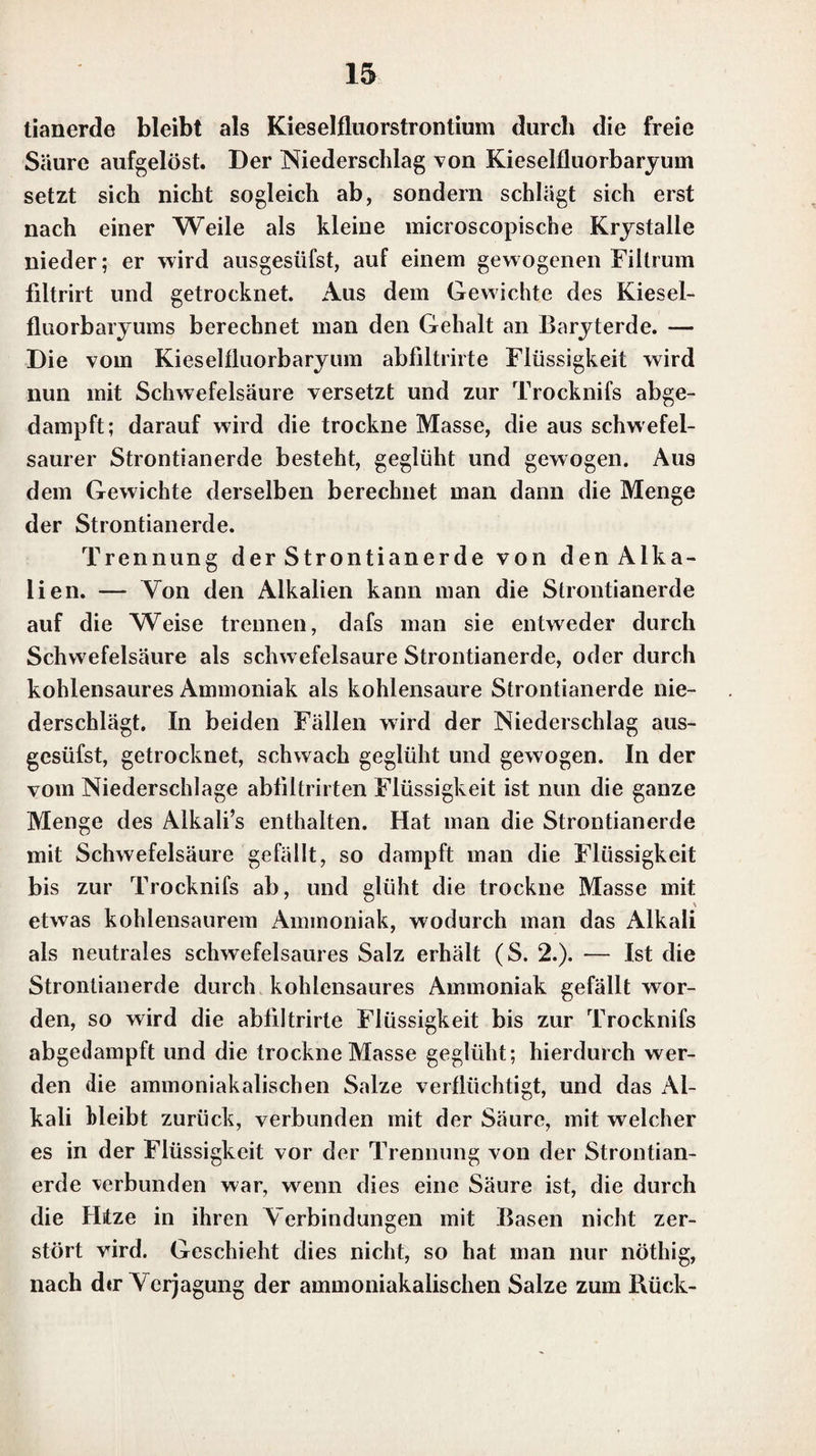 In starkem Weingeist ist der Niederschlag des zweifach weinsteinsauren Kali’s unauflöslich. Hat man daher durch ein Uebermaafs von Weinsteinsäure in Kalilösung einen Niederschlag erzeugt und so lange denselben stehen las¬ sen, bis er sich nicht mehr vermehrt, so wird die über dem Niederschlag stehende klare abgegossene Flüssigkeit getrübt, wenn sic mit starkem Weingeist vermischt wird. Eine spiriluöse Auflösung von Platinchlorid bringt in der Auflösung des Kali’s einen hellgelben Niederschlag von schwerlöslichem Kaliumplatinchlorid hervor. Bei klei¬ nen Mengen Kali ist es besser, dies in Weingeist aufzu¬ lösen, und dann die spirituöse Auflösung des Platinchlo¬ rids hinzuzusetzen, weil das Kaliumplatinchlorid im Wein¬ geist ganz unlöslich ist. Durch eine freie Säure wird der erhaltene Niederschlag nicht merklich aufgelöst. Kieselfluorwasserstoffsäure bringt in der Auf¬ lösung des Kali’s einen Niederschlag von schwcrlöslichem Kieselfluorkalium hervor, der von solcher durchscheinen¬ den gelatinösen Beschaffenheit ist, dafs er, besonders wenn die Auflösung des Kali’s nicht sehr conccntrirt war, fast gar nicht zu bemerken ist. Nur allmählig sondert sich dieser gelatinöse Niederschlag ab, und kann dann eigent¬ lich nur daran erkannt werden, dafs er weniger durch¬ sichtig ist, als die über ihm stehende wasserhelle Flüs¬ sigkeit, und etwas mit Farben spielt. Nach dem Trock¬ nen bildet er ein weifses Pulver. — Es ist nothwendig, die Kieselfluorwasserstoffsäure im Uebermaafs zur Kali¬ auflösung zu setzen, und nicht umgekehrt, weil sonst durch das freie Kali gallertartige Kieselsäure aus der Säure aus¬ geschieden wird, die nicht durch ein Uebermaafs von Kie- scllluorwassersloffsäurc gelöst wird. — Ist die Auflösung des Kali’s sehr conccntrirt, so entsteht beim Zusatz eines Uebermaalses von Kieselfluorwasserstoffsäure eine wcii'se Trübung, und der durchsichtige gelatinöse Niederschlag fängt bald an sich abzusondern; er spielt dann aber nicht so mit Farben, wie der Niederschlag, welcher sich aus