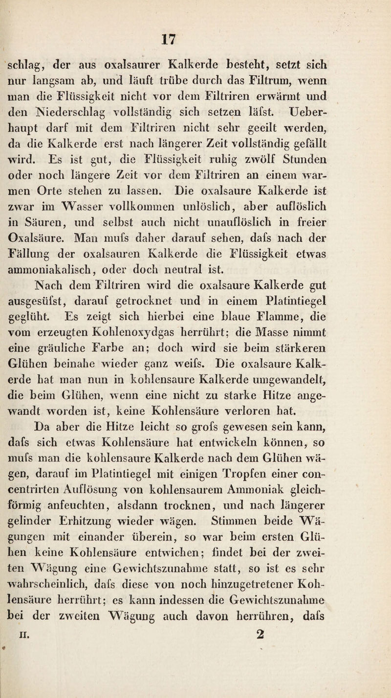 Kali durch das Löthrohr weit besser erkennen, wenn man etwas davon auf einem zu einem Oehr gebogenen Pia- * tindraht durch die Flamme des Löthrohrs schmilzt, und zwar so, dafs die Spitze der inneren Flamme die ge¬ schmolzene Perle berührt; es färbt sich dann die äufsere Flamme violett. Die Salze des Kali’s, die im Wasser löslich sind, verhalten sich in ihren Auflösungen gegen die angeführ¬ ten Reagentien ähnlich den Auflösungen des reinen Ka¬ lis. Weinst ein säure bewirkt in den concentrirten Auflösungen der Kalisalze, wenn sie im Ueberschufs hin¬ zugesetzt wird, denselben Niederschlag von zweifach wein¬ steinsaurem Kali, wie in der Auflösung des reinen Ka¬ li’s; in den Auflösungen etwas schwerlöslicher Kalisalze, wie in denen von schwefelsaurem Kali, entsteht jedoch dieser Niederschlag erst nach längerer Zeit. — Die spi- rituöse Auflösung des Platinchlorids bringt in den concentrirten Auflösungen der Kalisalze denselben hell¬ gelblichen Niederschlag von Kaliumplalinchlorid hervor, wie in der Auflösung des reinen Kalis. Löst sich das auf Kali zu untersuchende Salz in Weingeist auf, so ist es ebenfalls besser, die spirituöse Auflösung des Salzes mit der spirituösen Auflösung des Platinchlorids zu ver¬ mischen. — Kieselfluorwasserstoffsäure verhält sich gegen Auflösungen der Kalisalze, wie gegen die Auf¬ lösungen des reinen Kali’s. — Um durch Kohlenstick¬ stoffsäure die Gegenwart des Kali’s in sehr kleinen Mengen eines Kalisalzes zu entdecken, ist es gut, eine spirituöse Auflösung des Salzes anzuwenden, wenn dies in Weingeist auflöslich ist. — Eine concentrirte Auflö¬ sung von schwefelsaurer Thonerde setzt in den concentrirten Auflösungen mehrerer Kalisalze nach eini¬ ger Zeit Krystalle von gebildetem Alaun ab. Dies ist vorzüglich der Fall bei concentrirten Auflösungen von schwefelsaurem Kali, salpetersaurem Kali, und auch von Chlorkalium. In den Auflösungen der neutralen Yerbin-