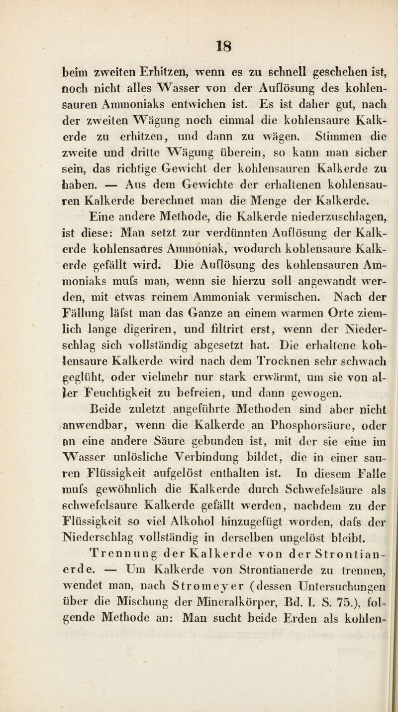 dunsen des Kali’s mit Phosphorsäure, Arseniksäure und Borsäure entsteht durch die Auflösung der schwefelsauren Thonerde ein voluminöser Niederschlag, der aus Thon¬ erde, verbunden mit der Säure des angewandten Kali¬ salzes, besteht. Sind die Auflösungen dieser Salze sauer, so erhält man Alaunkrystalle, doch bilden sich diese oft erst nach sehr lanser Zeit: wenn indessen Schwefelsäure hinzugesetzt wird, so entstehen sie früher. Kohlensaures Kali und Schwefelkalium müssen durch Chlorwassersloff- säure in Chlorkalium verwandelt werden, um mit schwe¬ felsaurer Thonerdeauflösuns Alaunkrystalle bilden zu kön- ö •/ nen. — Ueberchlorsäure bewirkt in den Auflösungen der Kalisalze denselben Niederschlag von überchlorsau¬ rem Kali, wie in der Auflösung des reinen Kali s. — Durch das Löthrohr erkennt man das Kali in den Kalisalzen auf dieselbe Weise, wie das reine Kali; ein Glas von Borax, in welchem man reines Nickeloxyd aufgelöst hat, wird durch diese blau gefärbt. Besser erkennt man es aber noch, wenigstens in den meisten Kalisalzen, durch die violette Färbung der äufsern Flamme, die entsteht, wenn man etwas vom Kalisalze auf Platindraht schmilzt, und die Spitze der innem Flamme auf die geschmolzene Perle leitet. Am besten zeigt sich diese Färbung der äufsern Lölhrohrflamme beim Chlorkalium, Bromkalium und Jodkalium; sie ist bei diesen noch deutlicher als beim reinen Kali. Weniger deutlich sieht mau sie beim schwefelsauren und kohlensauren Kali, und beim phos¬ phorsauren und borsauren Kali ist sie noch weniger zu bemerken. Die neutralen auflöslichen Salze des Kali’s mit un¬ organischen Säuren lassen sich meistenlheils, ohne eine Zersetzung zu erleiden, glühen (beim Ausschlufs der Luft fast alle, aufser das salpetersaure Kali). — Die Auflö¬ sungen der neutralen Salze lassen theils das Lackmus¬ papier unverändert, theils bläuen sie das gcröthete Lack¬ muspapier. Schwefelsaures und salpetersaures Kali, so wie Chlorkalium, Bromkalium und Jodkalium, in Wasser