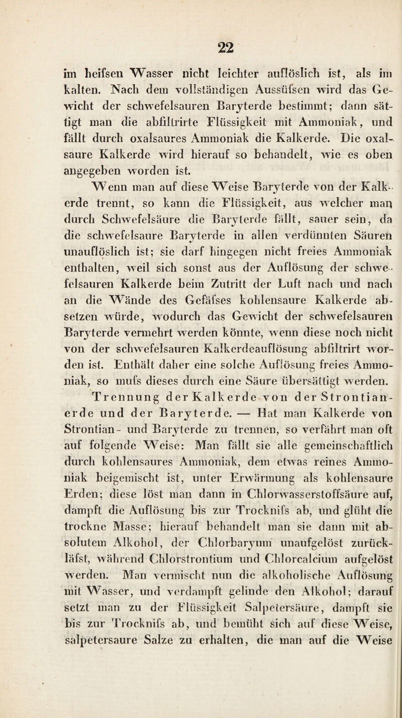 ren und kohlensauren Natrons, so wie die des Fluorna- triums und Schwefelnatriums, bläuen das rothe Lackmus¬ papier. Das Natron bildet mit sehr wenigen Säuren Salze, die im Wasser unlöslich oder sehr schwerlöslich sind. In diesen ist die Gegenwart des Natrons gewöhnlich eben so schwer zu entdecken, wie die des Kali’s in den un¬ löslichen oder schwerlöslichen Kalisalzen. Die Säuren, mit welchen das Natron unlösliche oder schwerlösliche Salze bildet, sind fast dieselben, mit denen das Kali sol¬ che Salze giebt; sie sind S. 9. aufgeführt worden. In den Auflösungen der Natronsalze erkennt man die Gegenwart des Natrons vorzüglich daran, dal’s man in diesen, nachdem man sich von der Gegenwart eines Alkali’s überzeugt hat, durch Auflösungen von Platin¬ chlorid und Weinsteinsäure keine Trübung erhält; am sichersten aber entdeckt man das Natron durch die gelbe Färbung der Löthrohrflamme, wenn man das Salz in fester Form hat. Vcrrauthet man, dafs in einer Auflö¬ sung Kali und Natron zugleich enthalten sind, so prüft man zuerst einen Theil der Auflösung durch Platinchlo¬ rid; wenn man sich dadurch von der Gegenwart oder Abwesenheit des Kali’s überzeugt hat, dampft man einen andern Theil der Auflösung bis zur Trocknifs ab, und behandelt den Rückstand vor dem Löthrohr. Wenn in der Auflösung die Gegenwart des Kali s durch Platinchlo¬ rid gefunden worden ist, und die äufserc Flamme des Löthrohrs durch den Rückstand violett gefärbt wird, so ist nur Kali vorhanden; wird hingegen die äufserc Flamme des Löthrohrs durch den Rückstand gelb gefärbt, so ist neben dem Kali auch noch Natron zugegen. — Bei die¬ sen Versuchen ist nur noch zu berücksichtigen, dafs bis¬ weilen Platindraht allein der Flamme eine schwache gelb¬ liche Färbung crthcilt, welche indessen nicht mit der ver¬ wechselt werden kann, die durch Nalronsalzc hervorge-