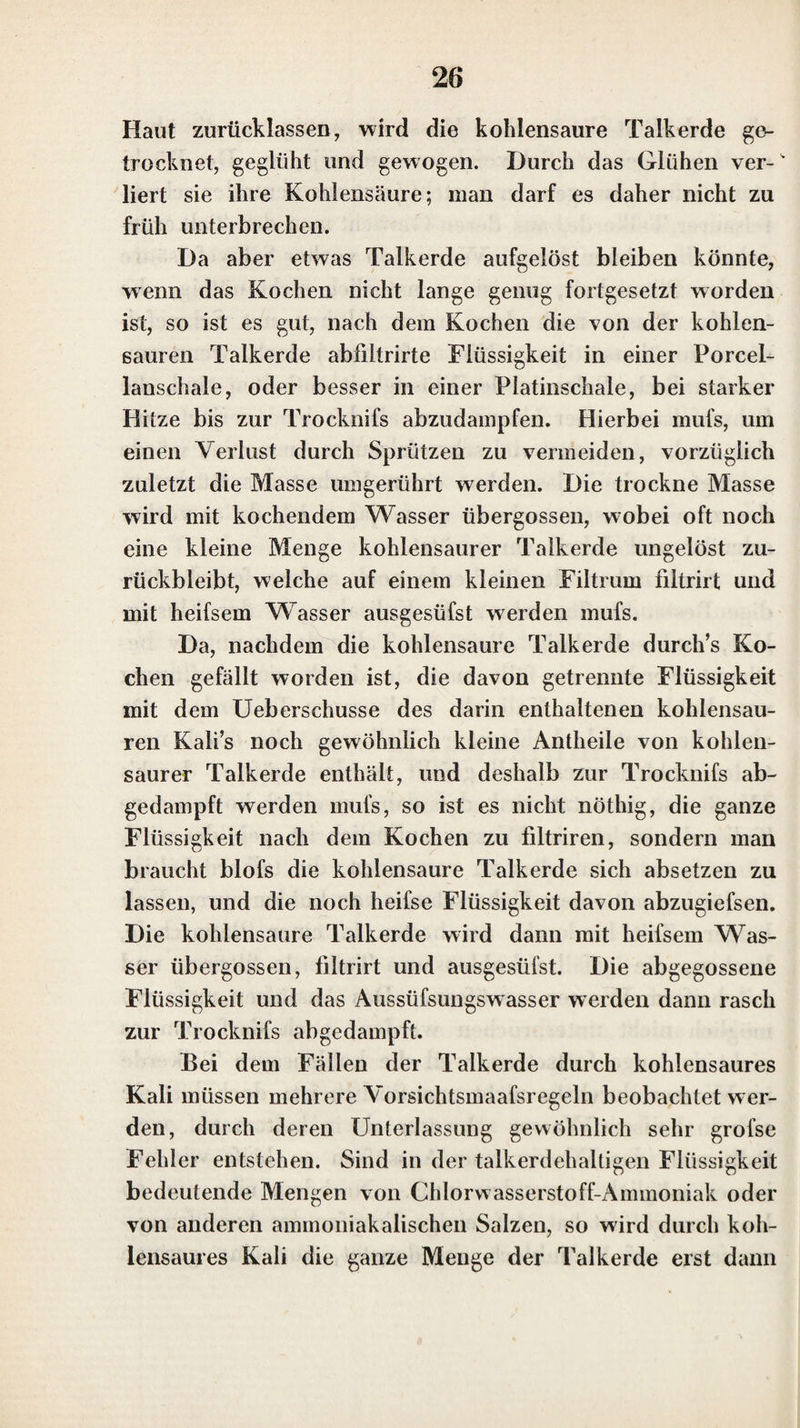 den. — Ist hingegen das Lithionsalz mit einem Natron¬ salze gemengt, so zeigt sich, auch bei überwiegender Menge des Lilhions, nur die Reaction des Natrons, und die äufsere Flamme wird gelb gefärbt. Dasselbe ist auch der Fall, wenn das Lithionsalz Kali- und Natronsalze zugleich enthält. Die meisten neutralen auflöslichen Salze des Lithions mit unorganischen Säuren werden durch Glühen nicht zer¬ setzt (beim Ausschlufs der Luft fast alle, aufser das sal¬ petersaure Lithion). — Sie schmelzen bei einer niedrige¬ ren Temperatur als die entsprechenden Salze des Kalis und des Natrons. Die Auflösungen der Lithionsalze verhalten sich ge¬ gen Lackmuspapier, wie die der entsprechenden Kali- und Natronsalze. Die spirituösen Auflösungen der Lithionsalze bren¬ nen mit einer schönen carminrothen Flamme. Die in Weingeist unlöslichen Lithionsalze geben der Flamme des Weingeistes nur dann diese Färbung, wenn sie im gepulverten Zustande damit übergossen werden, und man das Ganze mit einem Glasstabe umrührt, oder auch wenn der Weingeist beinahe abgebrannt ist. Das Lithion giebt wohl mit denselben Säuren in Was¬ ser unlösliche oder schwerlösliche Salze, mit welchen Kali und Natron solche Verbindungen geben, und in diesen kann die Gegenwart desselben auf dieselbe Weise ent¬ deckt werden, wie die des Kali’s in den analogen Ver¬ bindungen des Kali’s (S. 9.). Es bildet indessen das Li¬ thion noch mit andern Säuren in Wasser schw-erlösliclie oder unlösliche Verbindungen, mit denen Kali und Na¬ tron leichtauflösliche Salze geben, wie mit Kohlensäure und vorzüglich mit Phosphorsäure, wenn zugleich noch Natron gegenwärtig ist. In dem Doppelsalze von phos¬ phorsaurem Natron und phosphorsaurem Lithion ist die Gegenwart des Lithions nicht leicht zu entdecken. Die¬ ses Salz schmilzt vor dem Löthrolne, leichter noch mit So-