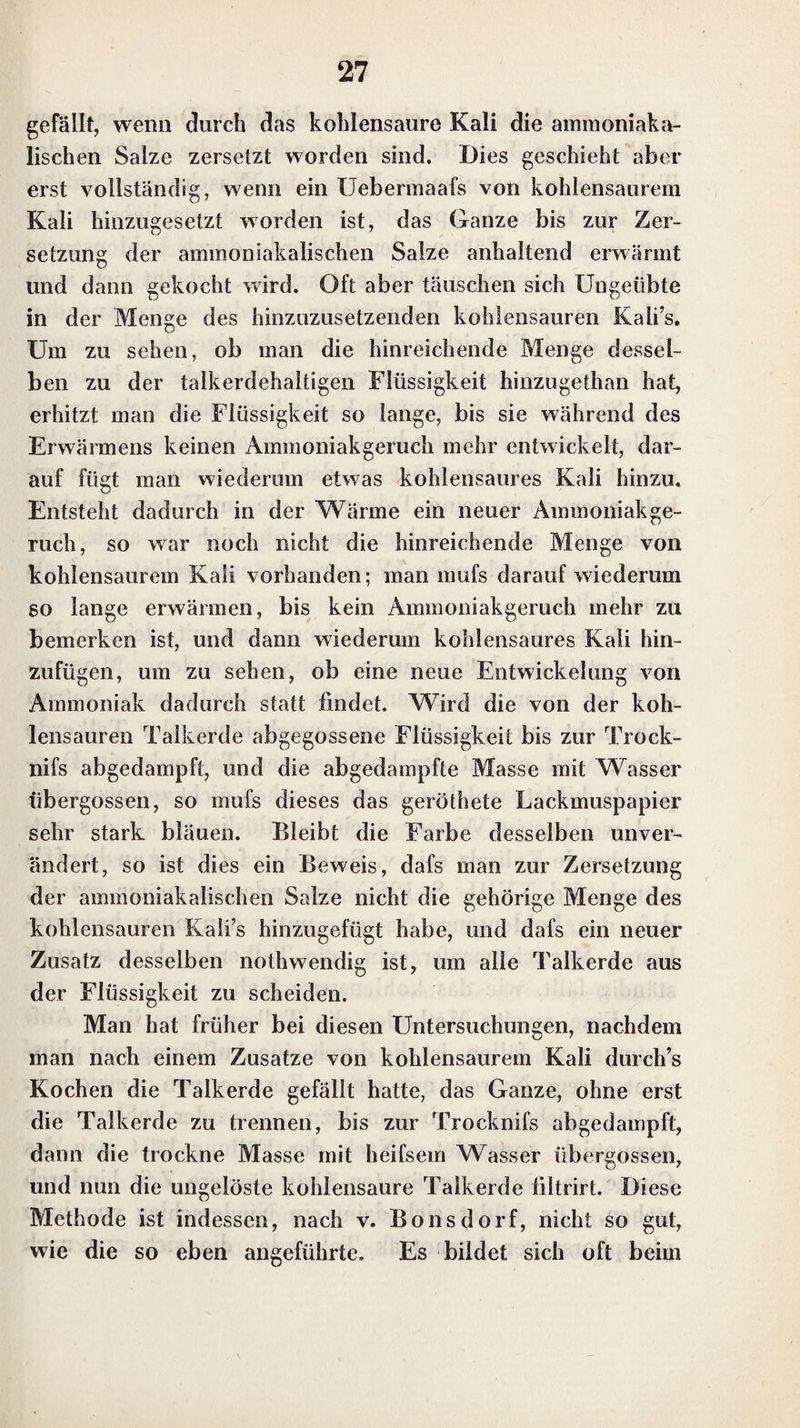 Soda gemengt auf einem zu einem Oehr gebogenen Pla¬ tindraht oder auf Platinblech. Die geschmolzene Masse ist klar, beim Erkalten wird sie unklar und kristallinisch. Auf Kohle geschmolzen, zieht sich dieses Doppelsalz in die Kohle. — Die phosphorsauren Erdsalze, wie phos¬ phorsaure Kalkerde und Talkerde, die mit diesem Dop¬ pelsalze verwechselt werden können, schmelzen nicht mit Soda auf Platinblech oder Platindraht zusammen; hat man einen sehr grofsen Ueberschufs von Soda angewandt, so schmilzt das Ganze zwar, aber in der geschmolzenen Masse sieht man deutlich das unaufgelüste phosphorsaure Erdsalz. Auf Kohle mit Soda geschmolzen, bleiben sie auf der Kohle zurück, während die Soda sich in die Kohle zieht. Das Lithion in den Lithionsalzen wird in Auflösun¬ gen vorzüglich dadurch erkannt, dafs, nachdem man sich dadurch von der Anwesenheit eines Alkali’s in der Auf¬ lösung überzeugt hat, dafs man durch den Zusatz einer kohlensauren Kali- oder Nationauflösung in der nicht zu concentrirten Auflösung keinen Niederschlag erhalten hat, dieselbe durch Auflösungen von Weinsteinsäure, und auch von Platinchlorid nicht getrübt wird, wodurch das Lithion sich vom Kali unterscheidet; ferner dadurch, dafs die Auflösung, mit einer Auflösung von phosphorsaurem Natron und Ammoniak versetzt, nach einiger Zeit einen starken Niederschlag bildet, wodurch das Lithion sich vorzüglich vom Natron, und zugleich auch vom Kali un¬ terscheidet.. Das Verhalten vor dem Lölhrohr unterschei¬ det ebenfalls das Lithion von den beiden andern Alka¬ lien hinreichend. 4. Ammoniak. In seinem reinen Zustande im Wasser aufgelöst, hat das Ammoniak einen eigentkümlichen starken Geruch, wo¬ durch es leicht erkannt werden kann. Ist die Menge des 2