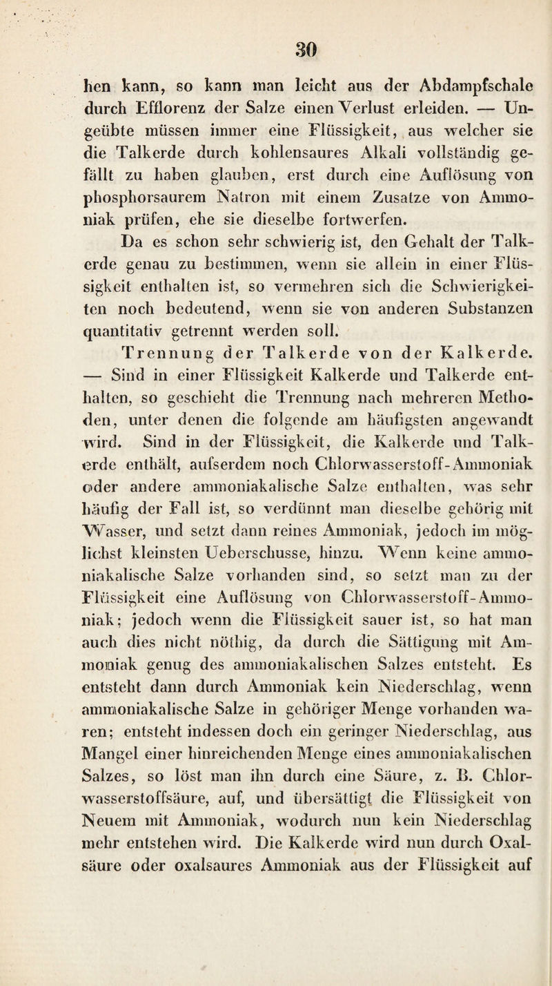 phorsaures und borsaures Ammoniak hinterlassen beim Glühen in Glasg'efäfsen einen Rückstand. Eben so ver¬ hält sich das Fluorwasserstoff-Ammoniak, wenn man es in Glasgefäfsen erhitzt, die es stark angreift; in Plalinge- fäfsen verflüchtigt es sich hingegen vollständig. Werden trockne Ammoniaksalze mit Alkalien oder alkalischen Erden zusammengerieben, so entwickelt sich der bekannte eigentümliche Ammoniakgeruch; kohlen¬ saure Alkalien und alkalische Erden bewirken dasselbe, nur ist dann der Ammoniakgeruch schwächer. Auch aus Auflösungen der Ammoniaksalze wird durch reine, so wie durch kohlensaure Alkalien oder alkalische Erden ein Am¬ moniakgeruch entwickelt. Ist die Menge des sich entwik- kelnden Ammoniaks zu gering, um deutlich durch den Ge¬ ruch wahrgenommen zu werden, so befeuchtet man einen Glasstab mit ziemlich starker, aber nicht rauchender Cldor- wasserstoffsäure, und hält diesen über die Oberfläche der mit dem Alkali oder der alkalischen Erde gemischten Flüs¬ sigkeit, oder auch über das Gemenge; bei Anwesenheit einer sehr kleinen Spur von Ammoniak bilden sich dann noch weifse Nebel. Das Ammoniak giebt, wie die übrigen Alkalien, mit einigen Säuren Salze, die im Wasser unlöslich oder sehr schwerlöslich sind. In diesen Verbindungen wird indes¬ sen die Gegenwart des Ammoniaks schon durch Glühen derselben entdeckt, weil dann das Ammoniak ausgetrie¬ ben wird. Um in diesen Verbindungen das Ammoniak deutlich zu erkennen, glüht man etwas davon in einer Glasröhre, die an einem Ende zugeschmolz«**, ist, und bringt während des Glühens an das offne EikE der Glas¬ röhre einen Glasst^b, der mit Chlorwasserstoffsäure be¬ netzt ist. Man erkennt das Ammoniak in den Ammoniaksalzen vorzüglich durch den Ammoniakgeruch, der bei Behand- lung mit Kali entsteht, und unterscheidet cs dadurch von