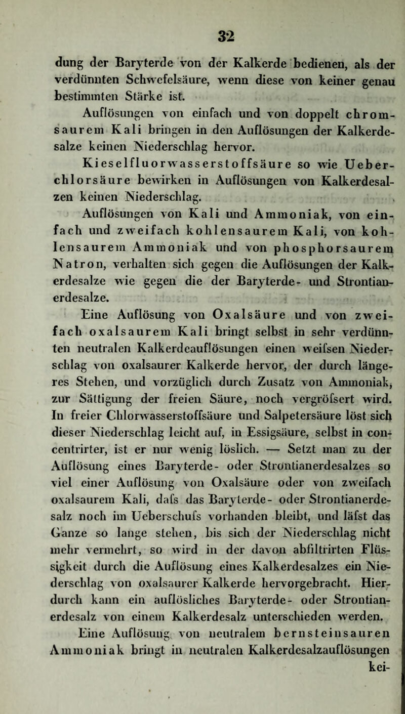 düng der Baryterde von der Kalkerde bedienen, als der verdünnten Schwefelsäure, wenn diese von keiner genau bestimmten Stärke ist. Auflösungen von einfach und von doppelt chrom¬ saurem Kali bringen in den Auflösungen der Kalkerde¬ salze keinen Niederschlag hervor. K iese lfluo rwasserstoffsäure so wie Ueber- chlorsäure bewirken in Auflösungen von Kalkerdesal¬ zen keinen Niederschlag. Auflösungen von Kali und Ammoniak, von ein¬ fach und zweifach kohlensaurem Kali, von koh¬ lensaurem Ammoniak und von phosphorsaurem Natron, verhalten sich gegen die Auflösungen der Kalk¬ erdesalze wie gegen die der Baryterde- und Strontian- erdesalze. Eine Auflösung von Oxalsäure und von zwei¬ fach oxalsaurem Kali bringt selbst in sehr verdünn¬ ten neutralen Kalkerdcauflösungen einen weifsen Nieder¬ schlag von oxalsaurer Kalkerde hervor, der durch länge¬ res Stehen, und vorzüglich durch Zusatz von Ammoniak, zur Sättigung der freien Säure, noch vergröfsert wird. In freier Chlorwasserstoffsäure und Salpetersäure löst sich dieser Niederschlag leicht auf, in Essigsäure, selbst in con- centrirter, ist er nur wenig löslich. — Setzt man zu der Auflösung eines Baryterde- oder Strontianerdesalzes so viel einer Auflösung von Oxalsäure oder von zweifach oxalsaurem Kali, dafs das Baryleide- oder Strontianerde- salz noch im Ueberschufs vorhanden bleibt, und Iäfst das Ganze so lange stehen, bis sich der Niederschlag nicht mehr vermehrt, so wird in der davon abliltrirten Flüs¬ sigkeit durch die Auflösung eines Kalkerdesalzes ein Nie¬ derschlag von oxalsaurer Kalkerde hervorgebracht. Hier¬ durch kann ein auflösliches Baryterde- oder Strontian- erdesalz von einem Kalkerdesalz unterschieden werden. Eine Auflösung von neutralem bern stein sauren Ammoniak bringt in neutralen Kalkerdcsalzauflösungen kei-