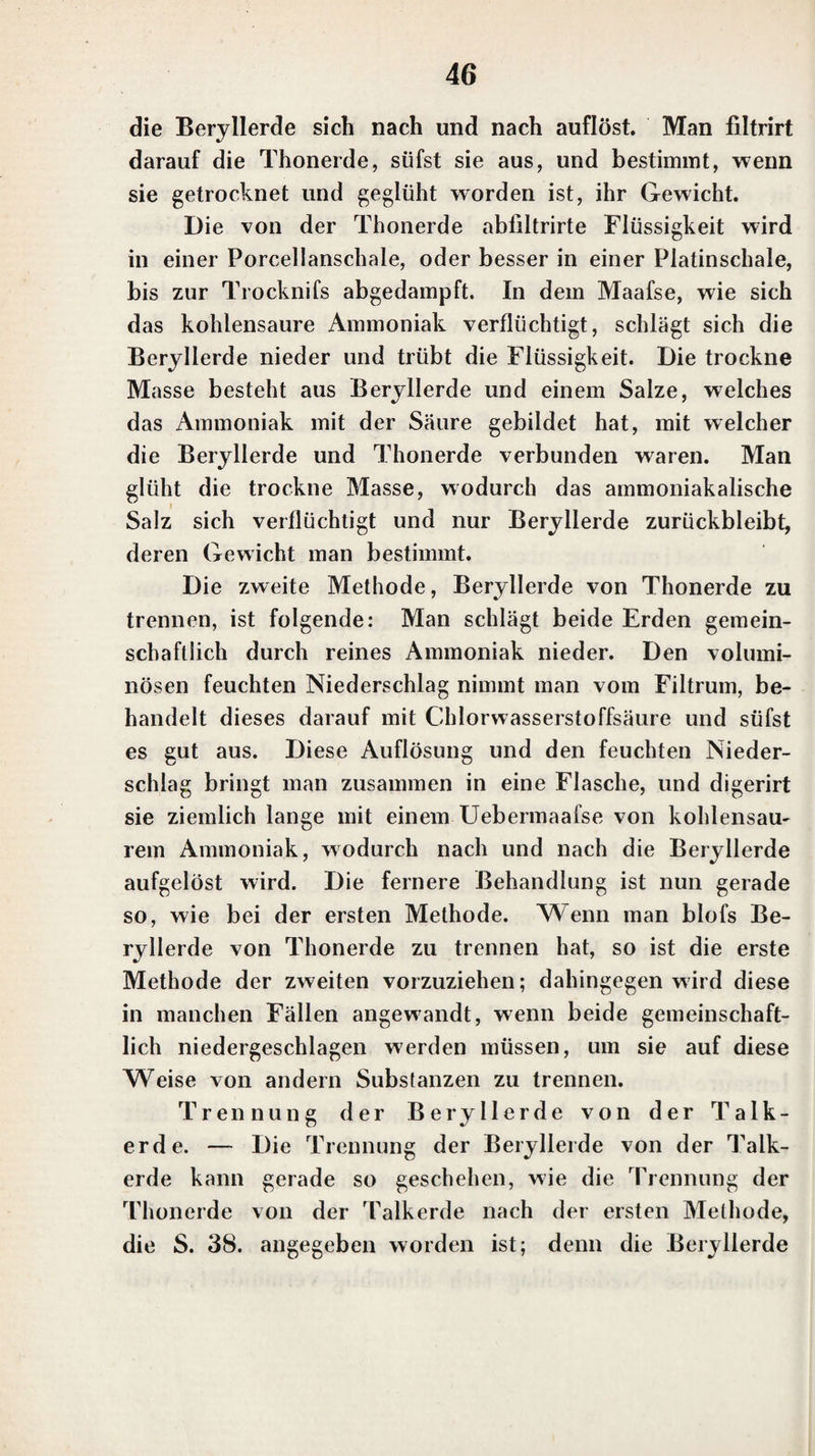 gen der neutralen Talkerdesalze einen voluminösen flocki¬ gen Niederschlag von Talkerdehydrat hervor, der durch Verdünnung mit Wasser nicht verschwindet. Hat man vorher die Talkerdeauflösung mit einer Auflösung von Chlorwasserstoff-Ammoniak vermischt, und darauf Kali hinzugesetzt, so ist der Niederschlag weit unbedeutender. Eben so verschwindet der Niederschlag fast gröfstentheils, wenn man eine Talkerdeauflösung mit Kali versetzt, und dann eine Auflösung von Chlorwasserstoff-Ammoniak hin¬ zufügt. Wird dann aber das Ganze gekocht, so entsteht der Niederschlag von Talkerdehydrat immer, wenn Kali im Ueberschufs vorhanden ist. Ammoniak bringt in neutralen Talkerdeauflösun¬ gen einen voluminösen Niederschlag von Talkerdehydrat hervor, der durch eine hinzugefügle Auflösung von Chlor¬ wasserstoff-Ammoniak vollständig verschwindet. Setzt man zu einer neutralen Talkerdeauflösung eine Auflösung von Chlorwasserstoff - Ammoniak, und fügt dann Ammoniak hinzu, so entsteht kein Niederschlag, wenn die Menge des hinzugesetzten Chlorwasserstoff-Ammoniaks nicht zu gering gewesen ist. Ist die Auflösung des Talkerdesal¬ zes nicht neutral, sondern enthält sie eine freie Säure, so wird durch überschüssig hinzugesetztes Ammoniak eben¬ falls keine Fällung bewirkt, wenn die Menge der freien Säure nicht zu geling gewesen ist. Eine Auflösung von einfach kohlensaurem Kali bringt in neutralen Talkerdeauflösungen einen voluminö¬ sen Niederschlag von basisch kohlensaurer Talkerde her¬ vor, der vollständig verschwindet, wenn eine Auflösung von Chlorwasserstoff-Ammoniak hinzugefügt wird. Es entsteht durch einfach kohlensaures Kali kein Nieder¬ schlag, wenn die Talkerdeauflösung vor dem Hinzufügen des kohlensauren Kali’s mit einer Auflösung von Chlor¬ wasserstoff-Ammoniak vermischt worden ist. Wird in¬ dessen in beiden Fällen die Auflösung gekocht, und ist die Menge des hinzugefügten kohlensaureu Kali’s nicht