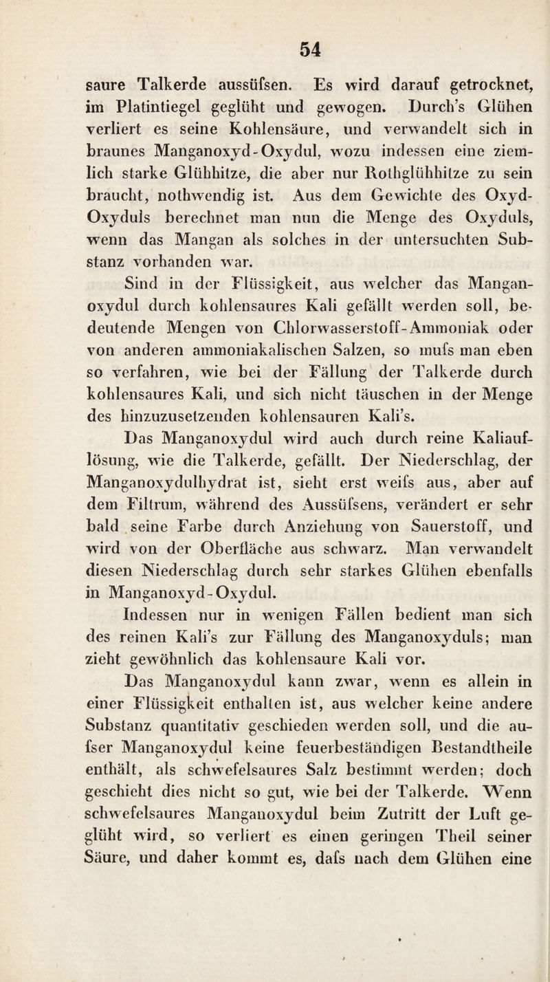 hitzen sich nicht unzersetzt verflüchtigen, sondern dadurch zerstört werden und eine grofsc Menge Kohle hinterlas¬ sen, kann die Gegenwart der Thonerde durch die gewöhn¬ lichen Reagentien oft gar nicht entdeckt werden, selbst wenn die Flüssigkeit fast gar nicht gefärbt ist. Ammo¬ niak, so wie Auflösungen von kohlensaurem Kali und kohlensaurem Ammoniak, bewirken in solchen Auflösun¬ gen keine Fällung der Thonerde, wenn man sie auch in einem sehr grofsen Ueberschusse hinzusetzt; auch selbst durch Kali und Schwefelsäure werden in ihnen schwer Alaunkrystalle gebildet. Man kann daher in Auflösun¬ gen, die viele organische Substanzen enthalten, die Ge¬ genwart der Thonerde nur dadurch finden, dafs man die Auflösung bis zur Trocknifs abdampft und den Rückstand glüht, wodurch die organischen Substanzen zerstört wer¬ den. Nach dem Glühen digerirt man den Rückstand mit einer Säure, z. B. mit Chlorwasserstoffsäure oder Schwe¬ felsäure, und prüft nun die filtrirte Auflösung durch die gewöhnlichen Reagentien auf Thonerde. — Ist Thonerde in festen oder breiartigen organischen Substanzen enthal¬ ten, so müssen diese ebenfalls durchs Glühen zerstört werden, worauf man dann die Gegenwart der Thonerde auf dieselbe Weise findet. 10. Beryllerdc. Die Beryllerde ist in ihrem reinen Zustande Avcifs und in Wasser unlöslich; in Säuren löst sie sich auf, doch Avcnigcr gut, wenn sie geglüht worden ist. Durch freie Säuren Avird in Beryllerdeauflösungcn keine Fällung beAvirkt, auch nicht durch Kiesclfluonvas- sersloffsäure. Eine Auflösung von Kali beAvirkt in denselben, wie in den Thonerdeauflösungen, einen voluminösen Nieder¬ schlag von Beryllerdehydrat, der in einem Uebcrmaafse von Kali vollständig auflöslich ist. Durch eine Auflösung von Chlorwasserstoff-Ammoniak wird in einer solchen