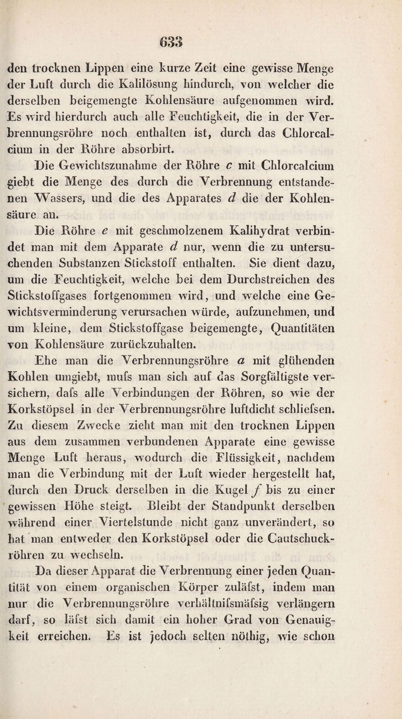 Substanzen in der äufseren Flamme auf Kohle, um sie nach dieser Zersetzung besser mit Reagentien behandeln zu können. So werden z. B. Schwefelmetalle und Arsenikmetalle in der äufseren Flamme auf Kohle geröstet, um den Schwefel und das Arsenik als schwef- lichte und arsenichte Säure von den gebildeten Oxyden zu trennen, was bei den Schwefelmetallen vollständiger gelingt, als bei den Arsenikmetallen. — Die Reduction, welche Substanzen in der inneren Flamme erleiden, ge¬ schieht in fast allen Fällen leichter und besser, wenn die Substanz mit Soda gemengt, und dann durch die Löth- rohrflamme auf Kohle erhitzt wird. Das Verhalten der verschiedenen Substanzen bei diesem Verfahren wird wei¬ ter unten angeführt werden. IV. Wenn man die Substanzen im Glaskölbchen und in der offenen Röhre, so wie für sich, der Einwir¬ kung der Hitze ausgesetzt hat, behandelt man sie mit Reagentien. Dies geschieht in den meisten Fällen auf Kohle, und auch wohl auf Platindraht; in sehr wenigen Fällen gebraucht man dazu ein Platinblech. Die drei vorzüglichsten Reagentien, mit denen die zu untersuchen¬ den Substanzen behandelt werden, sind Soda (entwäs¬ sertes kohlensaures Natron), Phosphorsalz (phosphor¬ saures Ammoniak-Natron) und Borax. In wenigen Fäl¬ len werden aufser diesen noch andere Reagentien ange¬ wandt. 1) Behandlung der Substanzen mit Soda. Einige Substanzen geben, wenn sie auf Kohle mit Soda geschmolzen werden, eine Perle, und für diese Substan¬ zen ist dies ein sehr charakteristisches Kennzeichen. An¬ dere Substanzen lassen sich mit Soda in der äufseren Flamme nur auf Platindraht zusammenschmelzen, und zwar ist dies besonders bei denen der Fall, welche gegen Na¬ tron sich wie eine Säure verhalten. Viele Oxyde wer¬ den durch Behandlung mit Soda in der inneren Flamme juf Kohle weit leichter reducirt, als dies durch Erhitzen n der inneren Flamme allein geschieht, und diese Oxyde