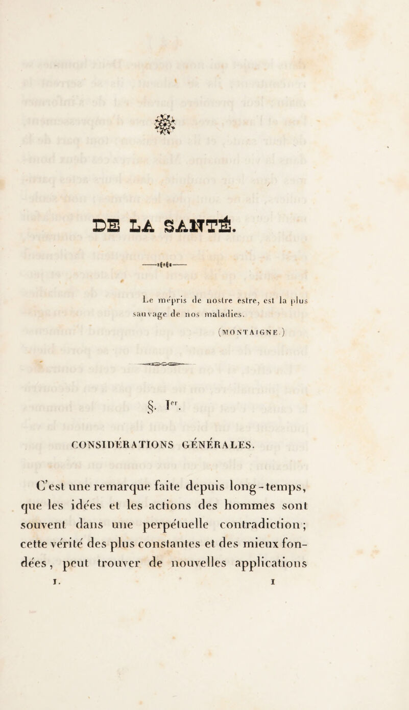 DE LA SAHTÉ. Le mépris de nostre estre, est la plus sauvage de nos maladies. (MONTAfGNE.) !• rONSIDKBATIONS GENERALES. C’est une remarque, faite depuis long-temps, que les idees et les actions des hommes sont souvent dans une perpétuelle contradiction ; cette vérité' des plus constantes et des mieux fon¬ dées , peut trouver de nouvelles applications