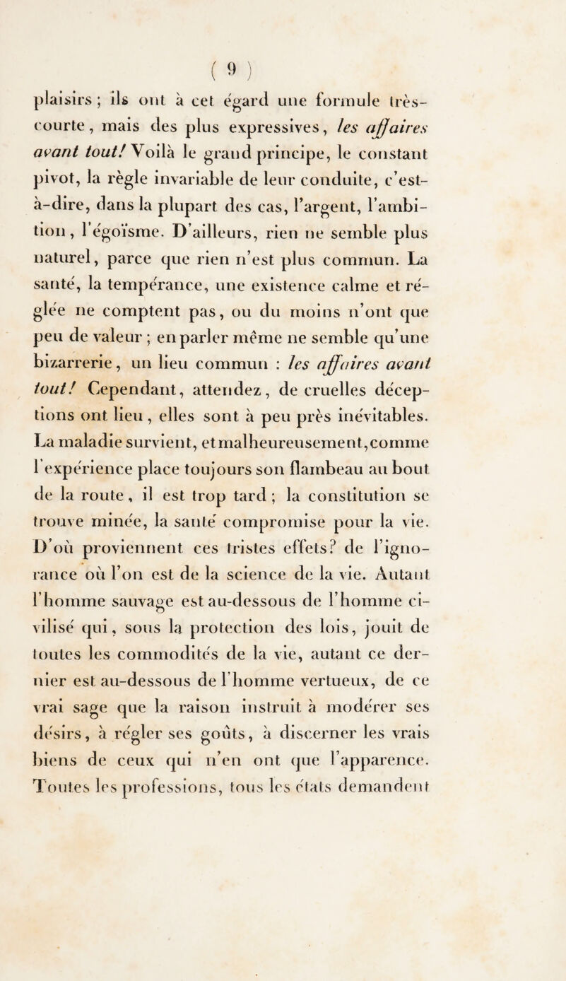 plaisirs ; ils ont à cet egard une fonnule Irès- Cüurte, mais des plus expressives, les araires avant /ow/Z Voilà le grand principe, le constant pivot, la règle invariable de leur conduite, c’est- à-dire, dans la plupart des cas, l’argent, l’ambi¬ tion , 1 ègo’isme. D’ailleurs, rien ne semble plus naturel, parce cjue rien n’est plus commun. La santé, la tempérance, une existence calme et ré¬ glée ne comptent pas, ou du moins n’ont que peu de valeur ; en parler meme ne semble qu’une bizarrerie, un lieu commun : les affaires avant tout! Cependant, attendez, de cruelles décep¬ tions ont lieu, elles sont à peu près inévitables. La maladie survient, et malheureusement, comme 1 expérience place toujours son flambeau au bout de la route, il est trop tard ; la constitution se trouve minée, la santé compromise pour la vie. D’où proviennent ces tristes effets? de l’igno¬ rance où l’on est de la science de la vie. Autant l’homme sauvage est au-dessous de l’homme ci- o vilisé qui, sous la protection des lois, jouit de toutes les commodités de la vie, autant ce der¬ nier est au-dessous de I homme vertueux, de ce vrai sage que la raison instruit à modérer ses désirs, à régler ses goûts, à discerner les vrais biens de ceux qui n’en ont que l’apparence. Toutes les professions, tous les états demandent