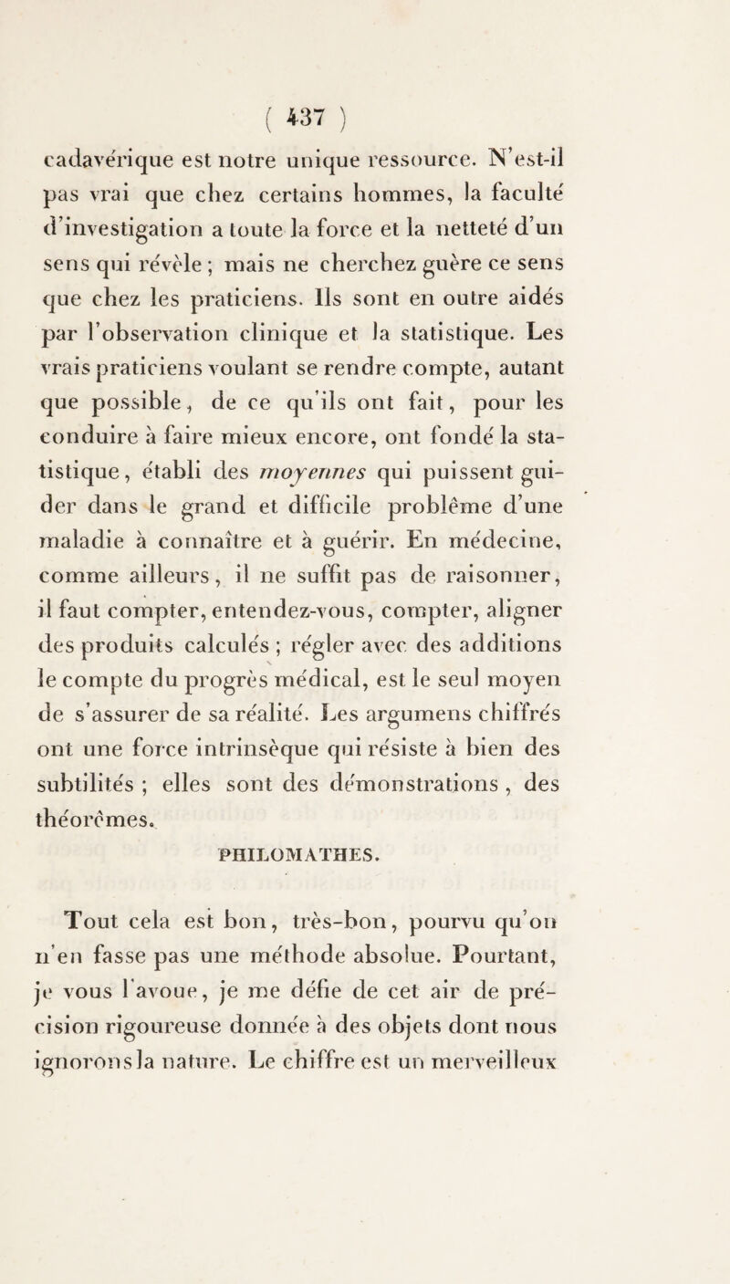 ( ) cadavérique est notre unique ressource. N’est-il pas vrai que chez certains hommes, la faculté' d’investigation a toute la force et la netteté d’un sens qui révèle ; mais ne cherchez guère ce sens que chez les praticiens. Ils sont en outre aidés par l’observation clinique et la statistique. Les vrais praticiens voulant se rendre compte, autant que possible, de ce qu’ils ont fait, pour les conduire à faire mieux encore, ont fondé la sta¬ tistique, établi des moyennes qui puissent gui¬ der dans le grand et difficile problème d’une maladie à connaître et à guérir. En médecine, comme ailleurs, il ne suffit pas de raisonner, il faut compter, entendez-vous, compter, aligner des produits calculés ; régler avec des additions le compte du progrès médical, est le seul moyen de s’assurer de sa réalité. Les argumens chiffrés ont une force intrinsèque qui résiste à bien des subtilités ; elles sont des démonstrations , des théorèmes. PHILOMATHES. Tout cela est bon, très-bon, pourvu qu’on n’en fasse pas une méthode absolue. Pourtant, je vous l avoue, je me défie de cet air de pré¬ cision rigoureuse donnée à des objets dont nous ignorons la nature. Le chiffre est un merveilleux