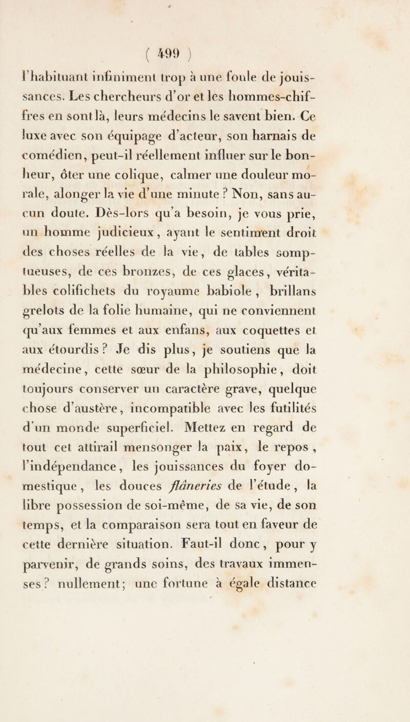 riiahitiiant infiniment trop à une foule de jouis¬ sances. Les chercheurs d’or et les hommes-chif¬ fres en sont là, leurs médecins le savent bien. Ce luxe avec son équipage d’acteur, son harnais de comédien, peut-il réellement influer sur le bon¬ heur, ôter une colique, calmer une douleur mo¬ rale, alonger la vie d’une minute ? Non, sans au¬ cun doute. Dès-lors qu’a besoin, je vous prie, un homme judicieux, ayant le sentiment droit des choses réelles de la vie, de tables somp¬ tueuses, de ces bronzes, de ces glaces, vérita¬ bles colifichets du royaume babiole , brillans grelots de la folie humaine, qui ne conviennent qu’aux femmes et aux enfans, aux coquettes et aux étourdis? Je dis plus, je soutiens que la médecine, cette sœur de la philosophie, doit toujours conserver un caractère grave, quelque chose d’austère, incompatible avec les futilités d’un monde superficiel. Mettez en regard de tout cet attirail mensonger la paix, le repos , l’indépendance, les jouissances du foyer do¬ mestique , les douces flâneries de l’étude , la libre possession de soi-même, de sa vie, de son temps, et la comparaison sera tout en faveur de cette dernière situation. Faut-il donc, pour y parvenir, de grands soins, des travaux immen¬ ses ? nullement ; une fortune à égale distance