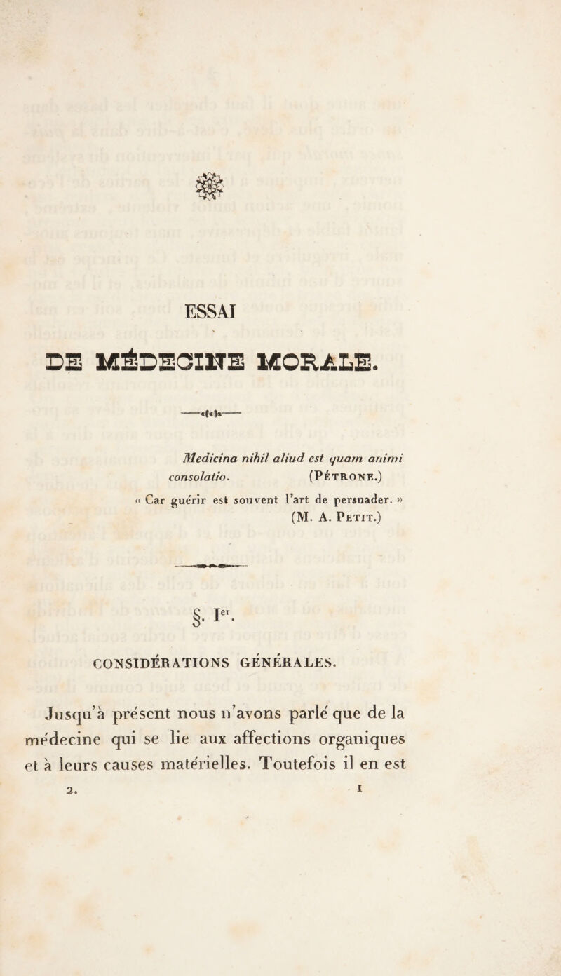 ESSAI DE MÉDECinE 1Æ0E,ALE. Medicina nih.il aliud est quant animi consolatio. (PÉTRONE.) « Car guérir est souvent l’art de persuader. » (M. A. Petit.) §• I- CONSIDÉBATIONS GÉNÉRALES. Jusqu’à présent nous n’avons parlé que de la médecine qui se lie aux affections organiques et à leurs causes matérielles. Toutefois il en est 2.