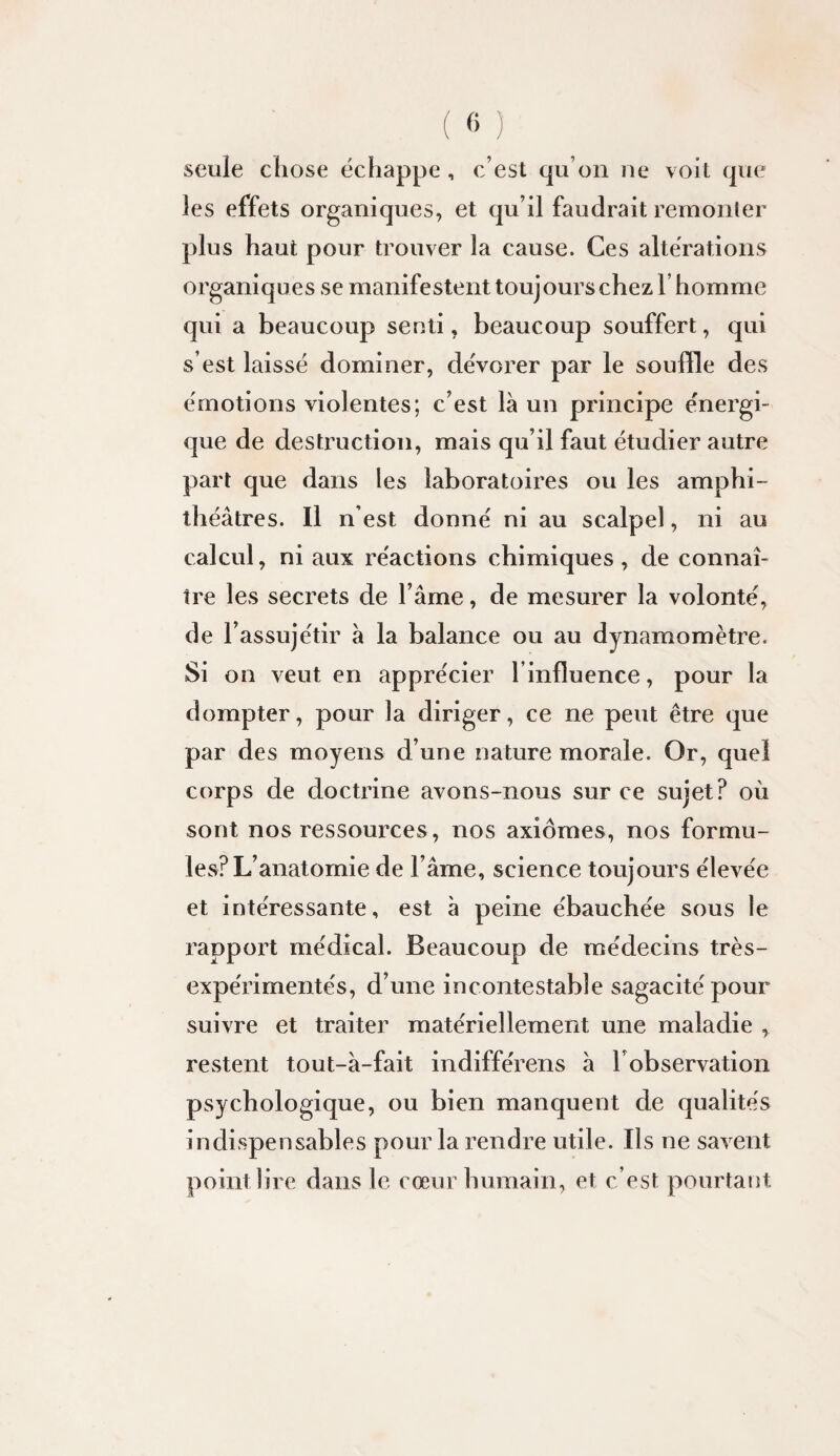 seule chose échappe , c’est qu’on ne voit que les effets organiques, et qu’il faudrait remonler plus haut pour trouver la cause. Ces altérations organiques se manifestent toujours chez l’homme qui a beaucoup senti, beaucoup souffert, qui s’est laissé dominer, dévorer par le souffle des émotions violentes; c’est là un principe énergi¬ que de destruction, mais qu’il faut étudier autre part que dans les laboratoires ou les amphi¬ théâtres. Il n’est donné ni au scalpel, ni au calcul, ni aux réactions chimiques , de connaî¬ tre les secrets de l’âme, de mesurer la volonté, de l’assujétir à la balance ou au dynamomètre. Si on veut en apprécier l’influence, pour la dompter, pour la diriger, ce ne peut être que par des moyens d’une nature morale. Or, quel corps de doctrine avons-nous sur ce sujet? où sont nos ressources, nos axiomes, nos formu¬ les? L’anatomie de l’âme, science toujours élevée et intéressante, est à peine ébauchée sous le rapport médical. Beaucoup de médecins très- expérimentés, d’une incontestable sagacité pour suivre et traiter matériellement une maladie , rewStent tout-à-fait indifférons à l’observation psychologique, ou bien manquent de qualités indispensables pour la rendre utile. Ils ne savent point lire dans le cœur humain, et c’est pourtant