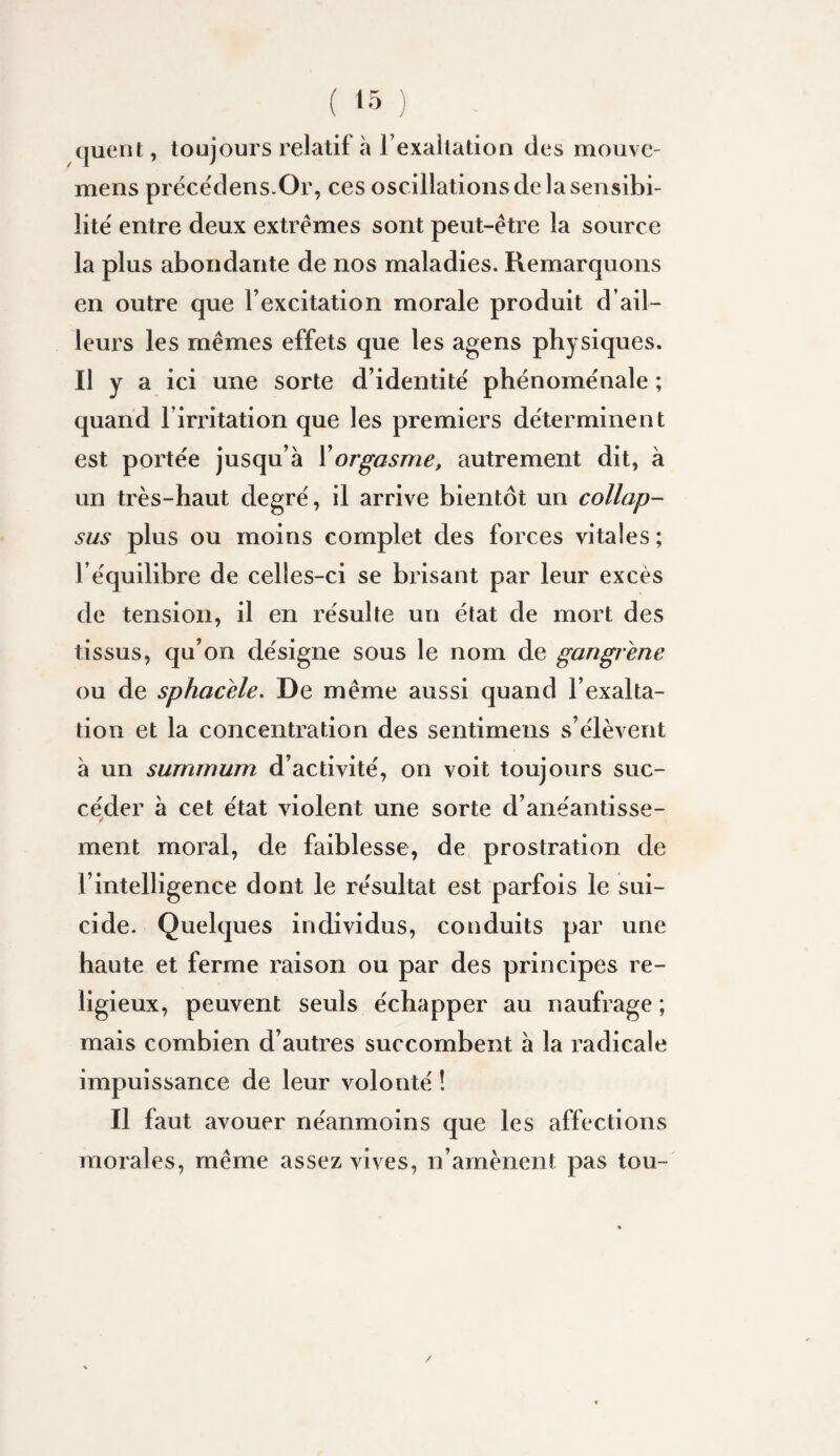 (juent, toujours relatif à l’exaltation des mouvc- mens prëce'dens.Or, ces oscillations de la sensibi¬ lité entre deux extrêmes sont peut-être la source la plus abondante de nos maladies. Remarquons en outre que l’excitation morale produit d’ail- leui’s les mêmes effets que les agens physiques. Il y a ici une sorte d’identité phénoménale ; quand l’irritation que les premiers déterminent est portée jusqu’à Y orgasme, autrement dit, à un très-haut degré, il arrive bientôt un collap- sus plus ou moins complet des forces vitales ; l’équilibre de celles-ci se brisant par leur excès de tension, il en résulte un état de mort des tissus, qu’on désigne sous le nom de gangrené ou de sphacèle. De même aussi quand l’exalta¬ tion et la concentration des sentimens s’élèvent à un summum d’activité, on voit toujours suc¬ céder à cet état violent une sorte d’anéantisse¬ ment moral, de faiblesse, de prostration de l’intelligence dont le résultat est parfois le sui¬ cide. Quelques individus, conduits par une haute et ferme raison ou par des principes re¬ ligieux, peuvent seuls échapper au naufrage ; mais combien d’autres succombent à la radicale impuissance de leur volonté ! Il faut avouer néanmoins que les affections morales, même assez vives, n’amènent pas tou-