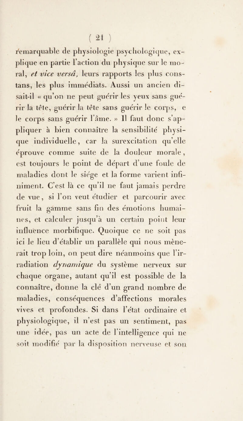 ( ) remarquable de physiologie psychologique, ex¬ plique en partie l’action du physique sur le mo¬ ral, et vice versa, leurs rapports les plus coiis- tans, les plus immédiats. Aussi un ancien di¬ sait-il « qu’on ne peut gue'rir les yeux sans gue'- rir la tete, guérir la tête sans gue'rir le corps, e le corps sans gue'rir l ame. » 11 faut donc s’ap¬ pliquer à bien connaître la sensibilité' physi¬ que individuelle, car la surexcitation qu’elle éprouve comme suite de la douleur morale, est toujours le point de départ d’une foule de maladies dont le siège et la forme varient infi¬ niment. C’est là ce qu’il ne faut jamais perdre de vue, si l’on veut étudier et parcourir avec fruit la gamme sans fin des émotions humai¬ nes, et calculer jusqu’à un certain point leur influence morbifique. Quoique ce ne soit pas ici le lieu d’établir un parallèle qui nous mène¬ rait trop loin, on peut dire néanmoins que l’ir¬ radiation dynamique du système nerveux sur chaque organe, autant qu’il est possible de la connaître, donne la clé d’un grand nombre de maladies, conséquences d’affections morales vives et profondes. Si dans l’état ordinaire et physiologique, il n’est pas un sentiment, pas une idée, pas un acte de l’intelligence qui ne soit modifié par la disposition nerveuse et son