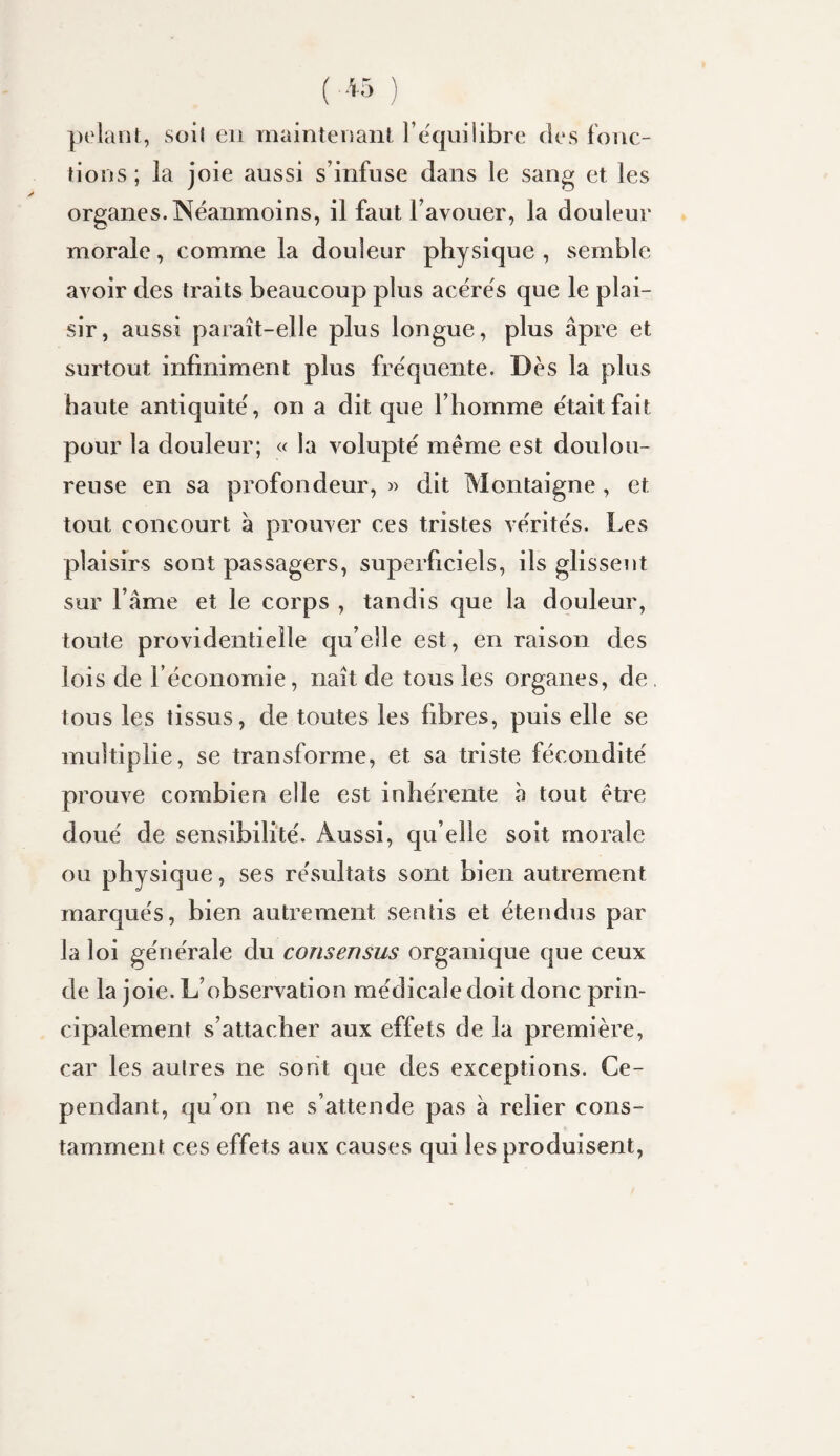 ])olant, Süil en maintenant rëquilibrc des fonc- fions ; la joie aussi s’infuse dans le sang et les organes. Néanmoins, il faut l’avouer, la douleur morale, comme la douleur physique , semble avoir des traits beaucoup plus acérés que le plai¬ sir, aussi paraît-elle plus longue, plus âpre et surtout infiniment plus fréquente. Dès la plus haute antiquité, on a dit que l’homme était fait pour la douleur; « la volupté meme est doulou¬ reuse en sa profondeur, « dit Montaigne , et tout concourt â prouver ces tristes vérités. Les plaisirs sont passagers, superficiels, ils glissent sur l’âme et le corps , tandis que la douleur, toute providentielle qu’elle est, en raison des lois de l’économie, naît de tous les organes, de tous les tissus, de toutes les fibres, puis elle se multiplie, se transforme, et sa triste fécondité prouve combien elle est inhérente à tout être doué de sensibilité. Aussi, qu elle soit morale ou physique, ses résultats sont bien autrement marqués, bien autrement sentis et étendus par la loi générale du consensus organique que ceux de la joie. L’observation médicale doit donc prin¬ cipalement s’attacher aux effets de la première, car les autres ne sont que des exceptions. Ce¬ pendant, qu’on ne s’attende pas â relier cons¬ tamment ces effets aux causes qui les produisent.