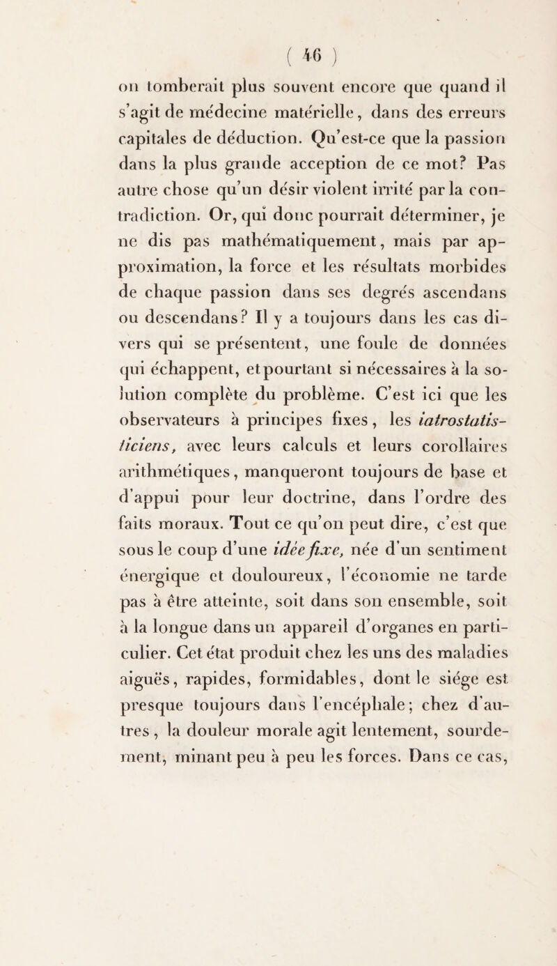 oii tomberait plus souvent encore que quand il s’agit de me'decine materielle, dans des erreurs capitales de déduction. Qu’est-ce que la passion dans la plus grande acception de ce mot? Pas autre chose qu’un désir violent irrite parla con¬ tradiction. Or, qui donc pourrait déterminer, je ne dis pas mathématiquement, mais par ap¬ proximation, la force et les re'sultats morbides de chaque passion dans ses degrés ascendans ou descendans? Il y a toujours dans les cas di¬ vers qui se présentent, une foule de données qui échappent, et pourtant si nécessaires à la so¬ lution complète du problème. C’est ici que les observateurs à principes fixes, les iatrostatis- üciens, avec leurs calculs et leurs corollaires arithmétiques, manqueront toujours de base et d’appui pour leur doctrine, dans l’ordre des faits moraux. Tout ce qu’on peut dire, c’est que sous le coup d’une idée ji.xe, née d’un sentiment énergique et douloureux, l’économie ne tarde pas à être atteinte, soit dans son ensemble, soit à la longue dans un appareil d’organes en parti¬ culier. Cet état produit chez les uns des maladies aiguës, rapides, formidables, dont le siège est presque toujours dans l’encéphale; chez d’au¬ tres , la douleur morale agit lentement, sourde¬ ment, minant peu à peu les forces. Dans ce cas.