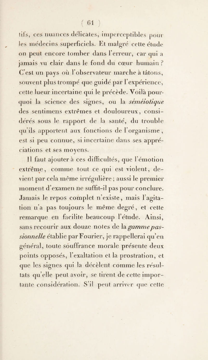 îifs, ces nuances délicates, imperceptibles pour les médecins superficiels. Et malgré cette étude on peut encore tomber dans rerreur, car qui a jamais vu clair dans le fond du cœur humain ? C’est un pays où l’observateur marche à tâtons, souvent plus trompé que guidé par l’expérience, cette lueur incertaine qui le précède. Voilà pour¬ quoi la science des signes, ou la séméiotique des sentimens extrêmes et douloureux , consi¬ dérés sous le rapport de la santé, du trouble qu’ils apportent aux fonctions de l’organisme , est si peu connue, si incertaine dans ses appré¬ ciations et ses moyens. Il faut ajoutera ces difficultés, que l’émotion extrême, comme tout ce qui est violent, de¬ vient par cela même irrégulière ; aussi le premier moment d’examen ne suffit-il pas pour conclure. Jamais le repos complet n’existe, mais l’agita¬ tion n’a pas toujours le même degré, et cette remarque en facilite beaucoup l’étude. Ainsi, sans recourir aux douze notes de Xsl gamme pas¬ sionnelle établie parFourier, je rappellerai qu’en général, toute souffrance morale présente deux points opposés, l’exaltation et la prostration, et que les signes qui la décèlent comme les résul¬ tats qu’elle peut avoir, se tirent de cette impor¬ tante considération. S’il peut arrive r que cette