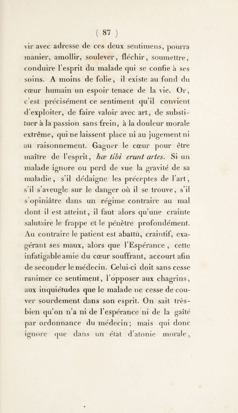 \îr avec adresse de ces deux sentimeus, pourra manier, amollir, soulever, fléchir, soumettre, conduire l’esprit du malade qui se confie à ses soins. A moins de folie, il existe au fond du cœur humain un espoir tenace de la vie. Or, c’est précisément ce sentiment qu’il convient d’exploiter, de faire valoir avec art, de substi¬ tuer à la passion sans frein, à la douleur morale extrême, qui ne laissent place ni au jugement ni au raisonnement. Gagner le cœur pour être maître de l’esprit, hœ tibi erunt artes. Si un malade ignore ou perd de vue la gravité de sa maladie, s’il dédaigne les préceptes de l’art, s’il s’aveugle sur le danger où il se trouve, s’il s opiniâtre dans un régime contraire au mal dont il est atteint, il faut alors qu’une crainte salutaire le frappe et le pénètre profondément. Au contraire le patient est abattu, craintif, exa¬ gérant ses maux, alors que l’Espérance , cette infatigable amie du cœur souffrant, accourt afin de seconder le médecin. Celui-ci doit sans cesse ranimer ce sentiment, l’opposer aux chagrins, aux inquiétudes que le malade ne cesse de cou¬ ver sourdement dans son esprit. On sait très- bien qu’on n’a ni de l’espérance ni de la gaîté par ordonnance du médecin ; mais qui donc ignore que dans un état d’atonie morale,