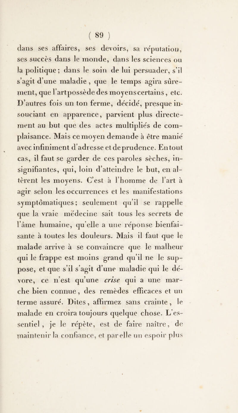 dans ses affaires, ses devoirs, sa réputation, ses succès dans le monde, dans les sciences ou la politique; dans le soin de lui persuader, s’il s’agit d’une maladie , que le temps agira sûre¬ ment, que l’artpossède des moyens certains, etc. D’autres fois un ton ferme, de'cidë, presque in¬ souciant en apparence, parvient plus directe¬ ment au but que des actes multiplies de com¬ plaisance. Mais ce moyen demande a être manie avec infiniment d’adresse et de prudence. En tout cas, il faut se garder de ces paroles sèches, in¬ signifiantes, qui, loin d’atteindre le but, en al¬ tèrent les moyens. C’est à l’homme de l’art à agir selon les occurrences et les manifestations symptomatiques ; seulement qu’il se rappelle que la vraie médecine sait tous les secrets de l’âme humaine, qu elle a une re'ponse bienfai¬ sante à toutes les douleurs. Mais il faut que le malade arrive à se convaincre que le malheur qui le frappe est moins grand qu’il ne le sup¬ pose, et que s’il s’agit d’une maladie qui le dé¬ vore, ce n’est qu’une crise qui a une mar¬ che bien connue, des remèdes efficaces et un terme assuré. Dites, affirmez sans crainte, le malade en croira toujours quelque chose. L’es¬ sentiel , je le répète, est de faire naître, de maintenir la confiance, et par elle un espoir plus