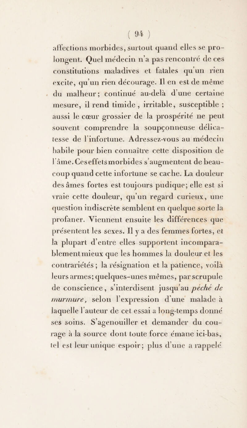 affections morbides, surtout quand elles se pro¬ longent. Quel médecin n’a pas rencontré de ces constitutions maladives et fatales qu’un rien excite, qu’un rien de'courage. Il en est de même < du malheur; continué au-delà d’une certaine mesure, il rend timide, irritable, susceptible ; aussi le cœur grossier de la prospérité ne peut souvent comprendre la soupçonneuse délica¬ tesse de rinfortune. Adressez-vous au médecin habile pour bien connaître cette disposition de l’âme. Ceseffetsmorbides s’augmentent de beau¬ coup quand cette infortune se cache. La douleur des âmes fortes est toujours pudique; elle est si vraie cette douleur, qu’un regard curieux, une question indiscrète semblent en quelque sorte la profaner. Viennent ensuite les différences que présentent les sexes. H y a des femmes fortes, et la plupart d’entre elles supportent incompara¬ blement mieux que les hommes la douleur et les contrariétés ; la résignation et la patience, voilà leurs armes; quelques-unes mêmes, par scrupule de conscience, s’interdisent jusqu’au péché de murmure, selon l’expression d’une malade à laquelle l’auteur de cet essai a long-temps donné ses soins. S’agenouiller et demander du cou¬ rage à la source dont toute force émane ici-bas, tel est leur unique espoir; plus d’une a rappelé