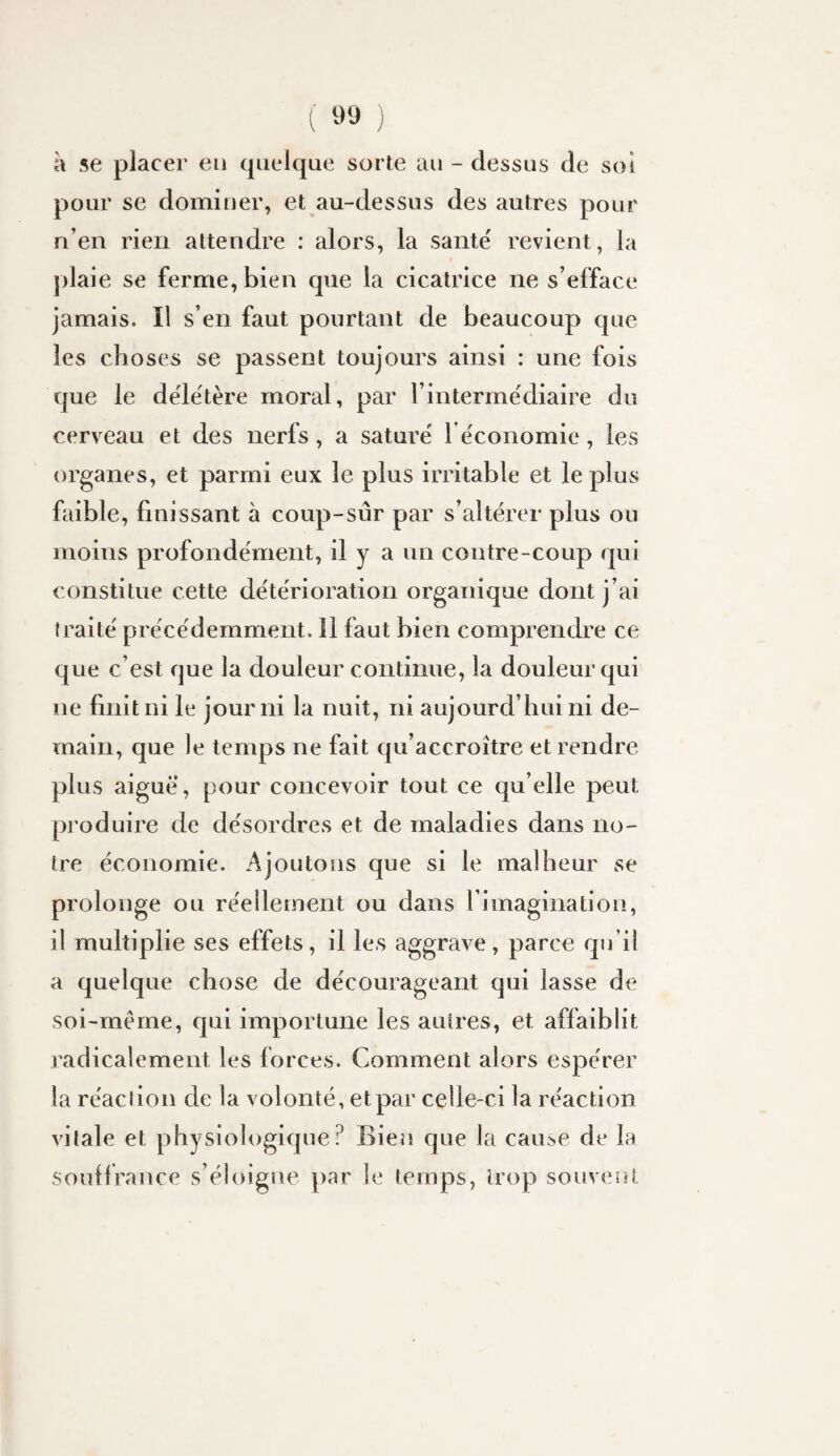 a se placer en quelque sorte au - dessus de soi pour se dominer, et au-dessus des autres pour n’en rien attendre ; alors, la santé revient, la plaie se ferme, bien que la cicatrice ne s’efface jamais. Il s’en faut pourtant de beaucoup que les choses se passent toujours ainsi : une fois que le délétère moral, par l’intermédiaire du cerveau et des nerfs, a saturé l’économie, les organes, et parmi eux le plus irritable et le plus faible, finissant à coup-sûr par s’altérer plus ou moins profondément, il y a un contre-coup qui constitue cette détérioration organique dont j’ai traité précédemment. Il faut bien comprendre ce que c’est que la douleur continue, la douleur qui ne finit ni le jour ni la nuit, ni aujourd’hui ni de¬ main, que le temps ne fait qu’accroître et rendre plus aiguë, pour concevoir tout ce qu’elle peut produire de désordres et de maladies dans no¬ tre économie. Ajoutons que si le malheur se prolonge ou réellement ou dans rimagination, il multiplie ses effets, il les aggrave, parce qu’il a quelque chose de décourageant qui lasse de soi-mème, qui importune les autres, et affaiblit radicalement les forces. Comment alors espérer la réaciion de la volonté, etpar celle-ci la réaction vitale et physiologique? Bien que la cause de la souffrance s’éloigne par le temps, trop souvent