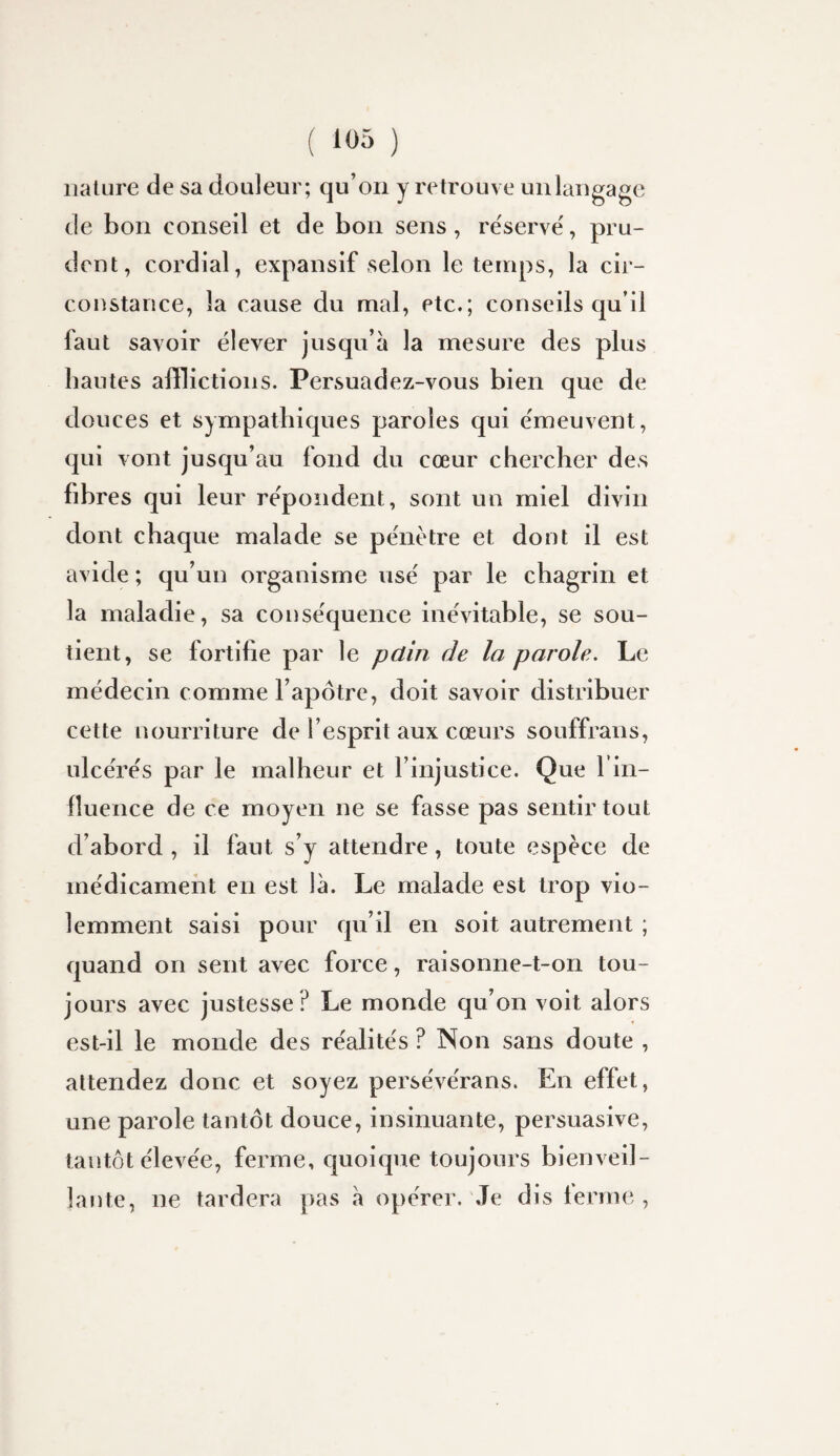 nature de sa douleur; qu’on y retrouve uiilaugage de bon conseil et de bon sens, re'serve', pru¬ dent, cordial, expansif selon le temps, la cir¬ constance, la cause du mal, etc.; conseils qu’il faut savoir élever jusqu’à la mesure des plus hautes afflictions. Persuadez-vous bien que de douces et sympathiques paroles qui e'meuvent, qui vont jusqu’au fond du cœur chercher des fibres qui leur répondent, sont un miel divin dont chaque malade se pénètre et dont il est avide ; qu’un organisme usé par le chagrin et la maladie, sa conséquence inévitable, se sou¬ tient, se fortifie par le pdin de la parole. Le médecin comme l’apôtre, doit savoir distribuer cette nourriture de l’esprit aux cœurs souffrans, ulcérés par le malheur et l’injustice. Que l’in- fluence de ce moyen ne se fasse pas sentir tout d’abord , il faut s’y attendre, toute espèce de médicament en est là. Le malade est trop vio¬ lemment saisi pour qu’il en soit autrement ; quand on sent avec force, raisonne-t-on tou¬ jours avec justesse ? Le monde qu’on voit alors est-il le monde des réalités ? Non sans doute , attendez donc et soyez persévérans. En effet, une parole tantôt douce, insinuante, persuasive, tantôt élevée, ferme, quoicpie toujours bienveil¬ lante, ne tardera pas à opérer. Je dis lerme ,