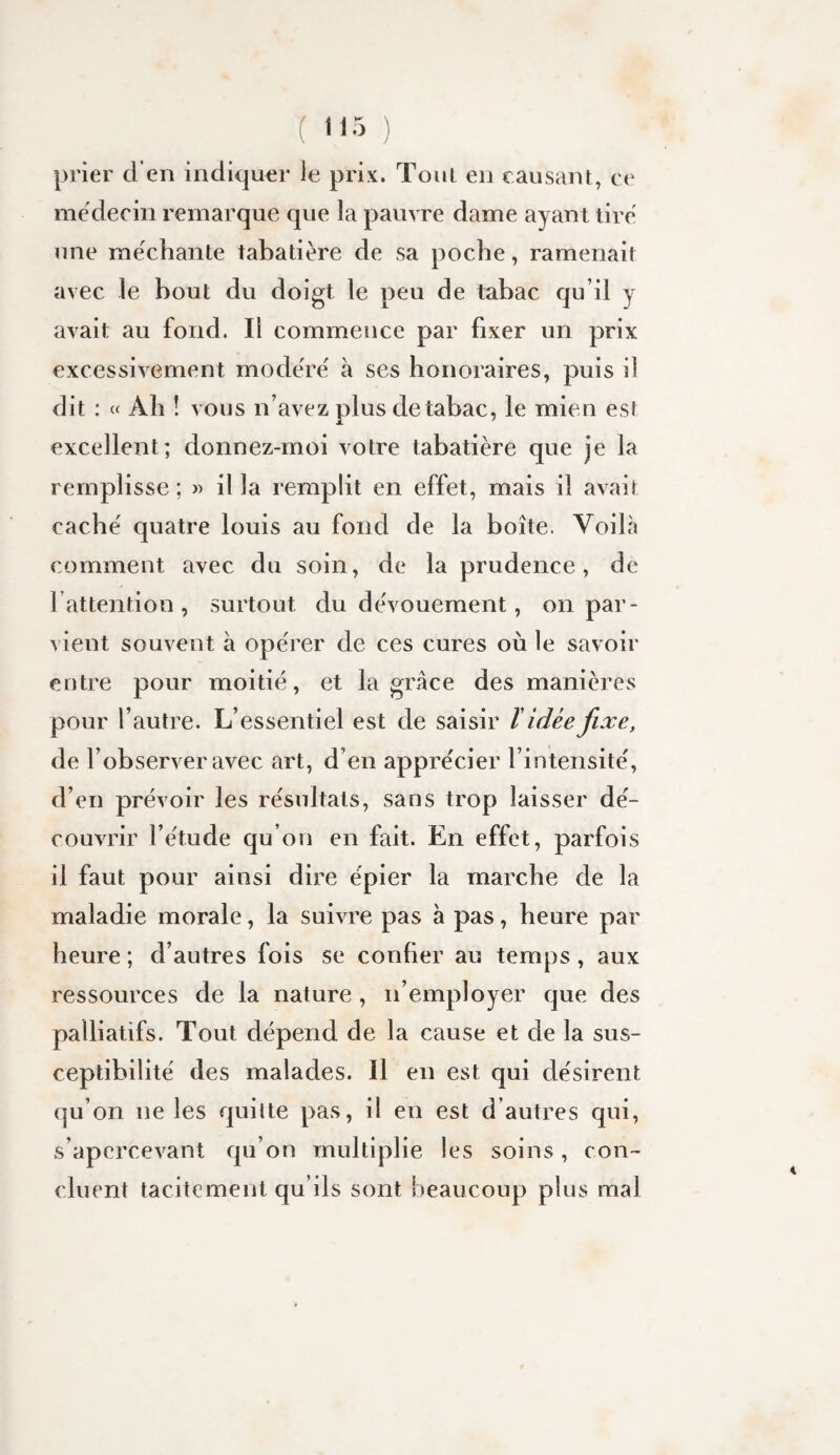 ( '<5 ) prier d’en indiquer le prix. Tout en causant, ce médecin remarque que la pauvre dame ayant tiré une méchante tabatière de sa poche, ramenait avec le bout du doigt le peu de tabac qu’il y avait au fond. Il commence par fixer un prix excessivement modéré à ses honoraires, puis il dit : « Ah ! vous n’avez plus de tabac, le mien est excellent; donnez-moi votre tabatière que je la remplisse ; » il la remplit en effet, mais il avait caché quatre louis au fond de la boîte. Voilà comment avec du soin, de la prudence, de l’attention, surtout du dévouement, on par¬ vient souvent à opérer de ces cures où le savoir entre pour moitié, et la grâce des manières pour l’autre. L’essentiel est de saisir ï idée fixe, de l’observer avec art, d’en apprécier l’intensité, d’en prévoir les résultats, sans trop laisser dé¬ couvrir l’étude qu’on en fait. En effet, parfois il faut pour ainsi dire épier la marche de la maladie morale, la suivre pas à pas, heure par heure ; d’autres fois se confier au temps, aux ressources de la nature , n’employer que des palliatifs. Tout dépend de la cause et de la sus¬ ceptibilité des malades. Il en est qui désirent qu’on ne les quitte pas, il en est d’autres qui, s’apercevant qu’on multiplie les soins, con¬ cluent tacitement qu’ils sont beaucoup plus mal