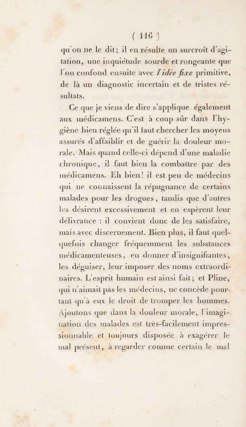 ( ) qu’on ne le dit; il eu resuite un surcroît d’agi¬ tation, une inquiétude sourde et rongeante que l’on confond ensuite avec T idée fixe primitive, de là un diagnostic incertain et de tristes ré¬ sultats. Ce que je viens de dire s’applique également aux médicamens. C’est à coup sûr dans l’hy¬ giène bien réglée qu’il faut chercher les moyens assurés d’affaiblir et de guérir la douleur mo¬ rale. Mais quand celle-ci dépend d’une maladie chronique, il faut bien la combattre par des médicamens. Eh bien! il est peu de médecins (|ui ne connaissent la répugnance de certains malades pour les drogues, tandis que d’autres les désirent excessivement et en espèrent leur déli vrance : il convient donc de les satisfaire, mais avec discernement. Bien plus, il faut quel¬ quefois changer fréquemment les substances médicamenteuses, en donner d’insignifiantes, les déguiser, leur imposer des noms extraordi¬ naires. L’esprit humain est ainsi fait ; et Pline, qui n’aimait pas les médeciiis, ne concède pour¬ tant qu’à eux le droit de tromper les hommes. Ajoutons que dans la douleur morale, l’imagi¬ nation des malades est très-facilement impres¬ sionnable et toujours disposée à exagérer le mal présent, à regarder comme certain le mal