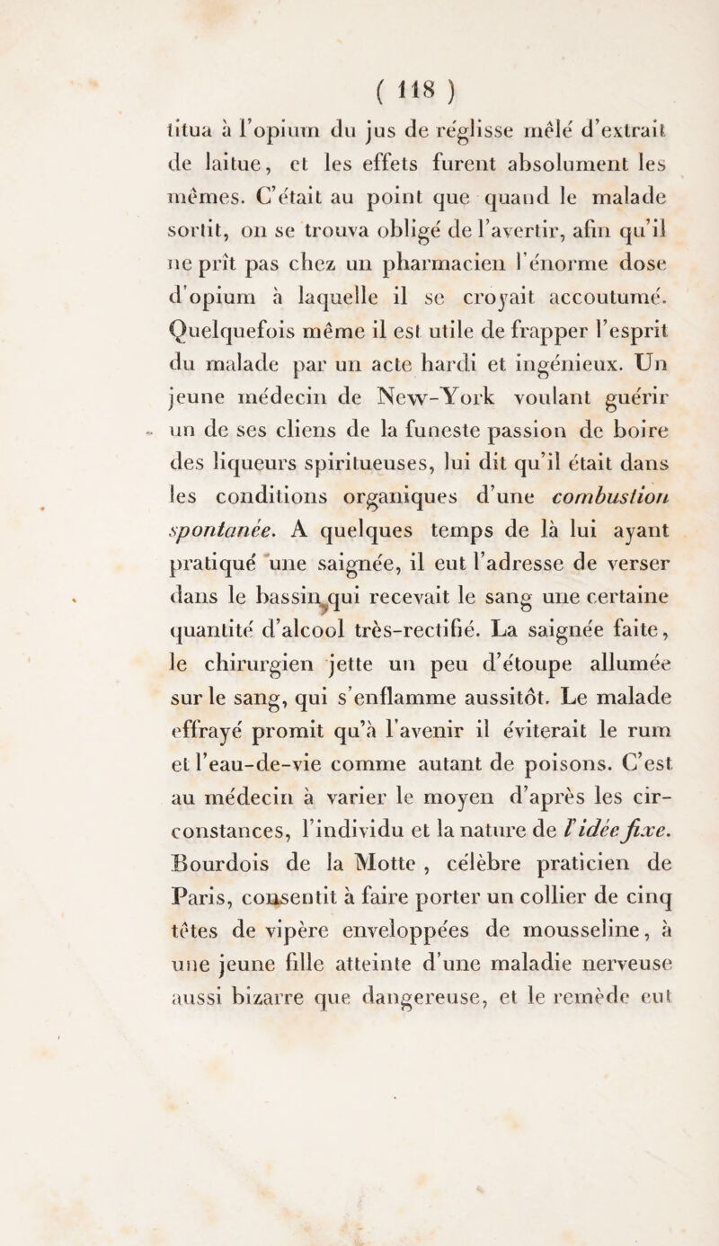 titua à ropiiim du jus de rëglisse mêlé d’extrait de laitue, et les effets furent absolument les mêmes. C’était au point que quand le malade sortit, on se trouva obligé de l’avertir, afin qu’il ne prît pas chez un pharmacien rénorme dose d’opium à laque lie il se croyait accoutumé. Quelquefois même il est utile de frapper l’esprit du malade par un acte hardi et ingénieux. Un jeune médecin de New-York voulant guérir un de ses cliens de la funeste passion de boire des liqueurs spiritueuses, lui dit qu’il était dans les conditions organiques d’une combustion spontanée. A quelques temps de là lui ayant pratiqué une saignée, il eut l’adresse de verser dans le hassin^qui recevait le sang une certaine quantité d’alcool très-rectifié. La saignée faite, le chirurgien jette un peu d’étoupe allumée sur le sang, qui s’enflamme aussitôt. Le malade effrayé promit qu’à l’avenir il éviterait le rum et l’eau-de-vie comme autant de poisons. C’est au médecin à varier le moyen d’après les cir¬ constances, l’individu et la nature de ï idée fixe. Bourdois de la Motte , célèbre praticien de Paris, consentit à faire porter un collier de cinq têtes de vipère enveloppées de mousseline, à une jeune fille atteinte d’une maladie nerveuse aussi bizarre que dangereuse, et le remède eut