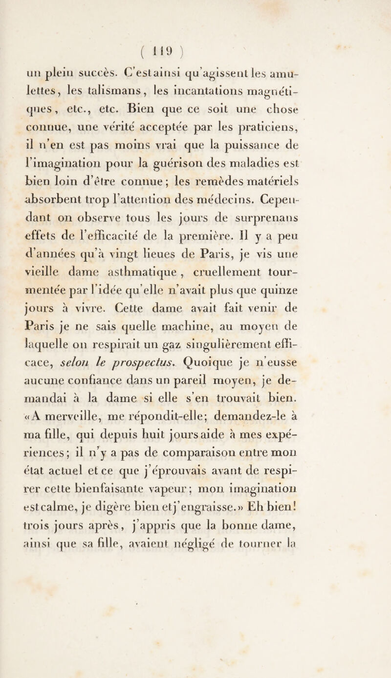 ( 11» ) un plein succès. C’estainsi qu’agissent les amu¬ lettes, les talismans, les incantations mague'ti- ques, etc,, etc. Bien que ce soit une chose connue, une vérité' accepte'e par les praticiens, il n’en est pas moins vrai que la puissance de rimagination pour la guérison des maladies est bien loin d’étre connue ; les remèdes matériels absorbent trop rattention des médecins. Cepen¬ dant on observe tous les jours de surprenans effets de l’efficacité de la première. H y a peu d’années qu’à vingt lieues de Paris, je vis une vieille dame asthmatique, cruellement tour¬ mentée par l’idée qu elle n’avait plus que quinze jours à vivre. Cette dame avait fait venir de Paris je ne sais quelle machine, au moyen de laquelle on respirait un gaz singulièrement effi¬ cace, selon le prospectus. Quoique je n’eusse aucune confiance dans un pareil moyen, je de¬ mandai à la dame si elle s’en trouvait bien. «A merveille, me répondit-elle; demandez-ie à ma fille, qui depuis huit jours aide à mes expé¬ riences ; il n’y a pas de comparaison entre mon état actuel et ce que j’éprouvais avant de respi¬ rer cette bienfaisante vapeur; mon imagination est calme, je digère bien et j’engraisse.» Eh bien! trois jours après, j’appris que la bonne dame, ainsi que sa fille, avaient négligé de tourner la