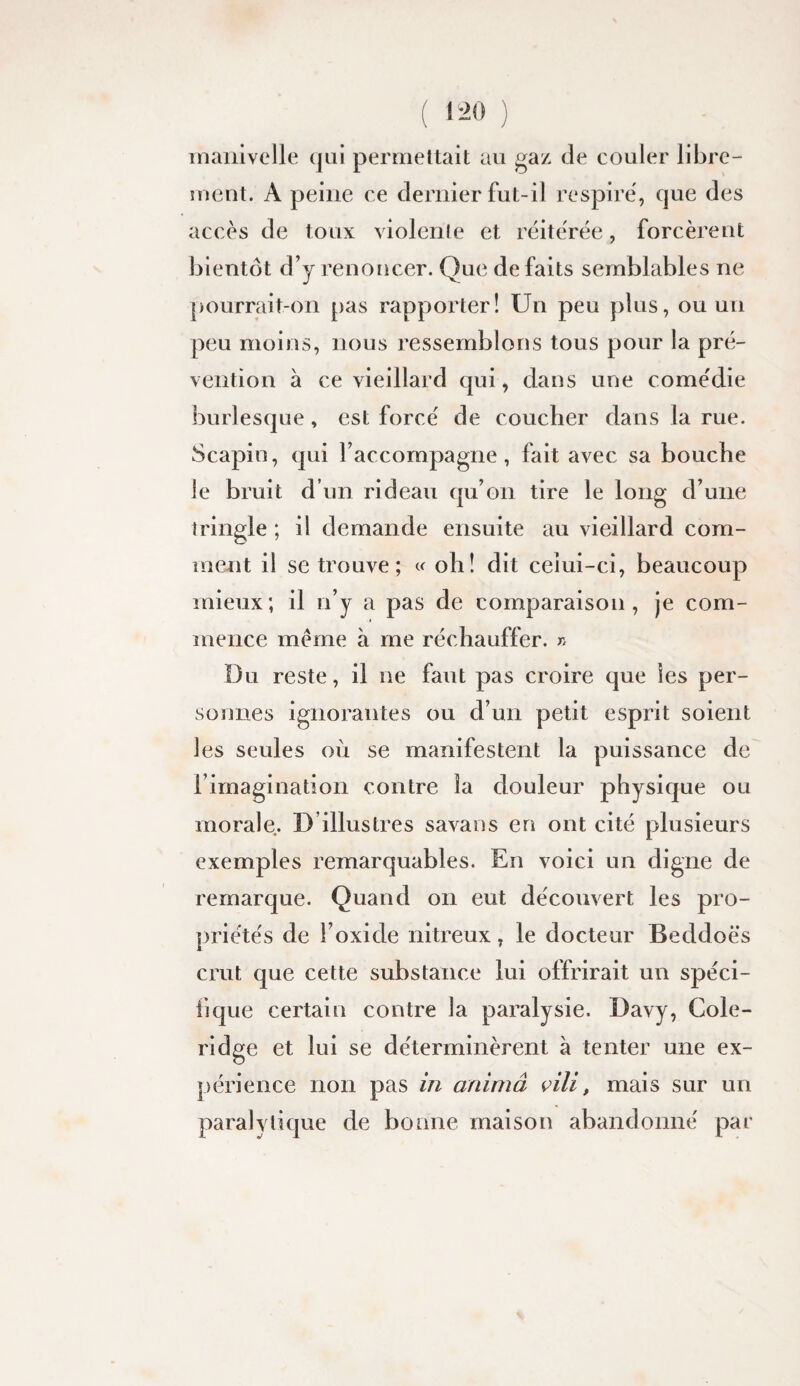 inaiilvelle qui permettait au gaz de couler llbre- îuenl. A peine ce dernier fut-il respire, que des accès de toux violente et réite'rée, forcèrent bientôt d’y renoncer. Que de faits semblables ne pourrait-on pas rapporter! Un peu plus, ou un peu moins, nous ressemblons tous pour la pré¬ vention à ce vieillard qui, dans une come'die burlesque, est forcé de coucher dans la rue. Scapin, qui l’accompagne, fait avec sa bouche le bruit d’un rideau qu’on tire le long d’une tringle ; il demande ensuite au vieillard com¬ ment il se trouve; « oh! dit ceîui-ci, beaucoup mieux; il n’y a pas de comparaison, je com¬ mence meme à me réchauffer, r. Ï3u reste, il ne faut pas croire que les per¬ sonnes ignorantes ou d’un petit esprit soient les seules oii se manifestent la puissance de l’imagination contre la douleur physique ou morale. D’illustres savans en ont cité plusieurs exemples remarquables. En voici un digne de remarque. Quand on eut découvert les pro¬ priétés de l’oxide nitreux, le docteur Beddoës crut que cette substance lui offrirait un spéci- iique certain contre la paralysie. Davy, Cole- ridge et lui se déterminèrent à tenter une ex¬ périence non pas in animâ çili, mais sur un paralytique de bonne maison abandonné par