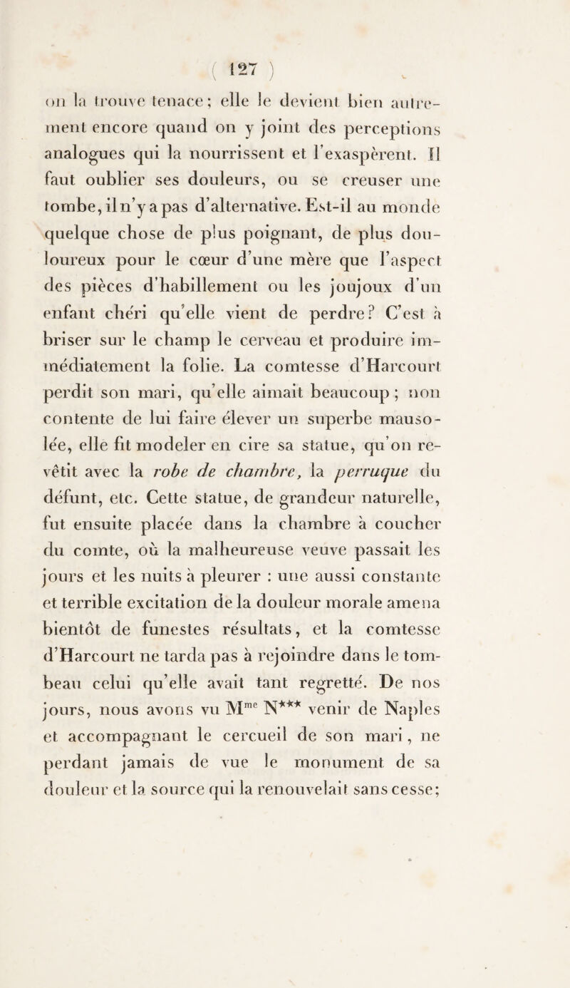 ou la Irouve lenace ; elle le devienl bien aulre- irieiit encore quand on y joint des perceptions analogues qui la nourrissent et l’exaspèrent. Il faut oublier ses douleurs, ou se creuser une tombe, iln’yapas d’alternative. Est-il au monde quelque chose de plus poignant, de plus dou¬ loureux pour le cœur d’une mère que l’aspect des pièces d’habillement ou les joujoux d’un enfant che'ri qu’elle vient de perdre? C’est à briser sur le champ le cerveau et produire im¬ médiatement la folie. La comtesse d’Harcourt perdit son mari, qu elle aimait beaucoup ; non contente de lui faire élever un superbe mauso¬ lée, elle fit modeler en cire sa statue, qu’on re¬ vêtit avec la robe de chambre, la perruque du défunt, etc. Cette statue, de grandeur naturelle, fut ensuite placée dans la chambre à coucher du comte, où la malheureuse veuve passait les jours et les nuits à pleurer : une aussi constante et terrible excitation de la douleur morale amena bientôt de funestes résultats, et la comtesse d’Harcourt ne tarda pas à rejoindre dans le tom¬ beau celui qu’elle avait tant regretté. De nos jours, nous avons vu venir de Naples et accompagnant le cercueil de son mari, ne perdant jamais de vue le monument de sa douleur et la source qui la renouvelait sans cesse;