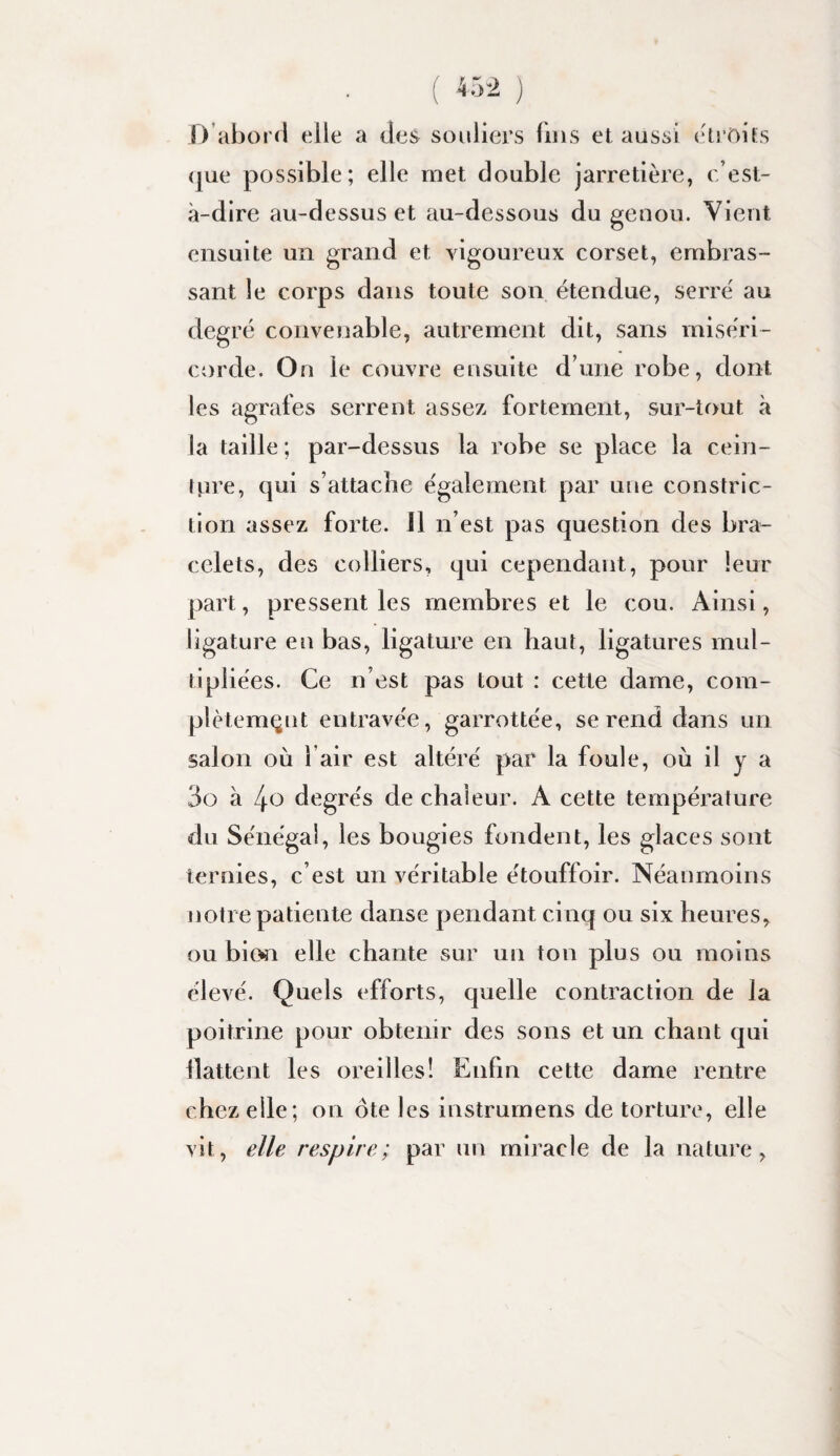 D’abord elle a des souliers lins et aussi (droits (j[ue possible; elle met double jarretière, c’est- à-dire au-dessus et au-dessous du genou. Vient ensuite un grand et vigoureux corset, embras¬ sant le corps dans toute son étendue, serré au degré convenable, autrement dit, sans miséri¬ corde. On le couvre ensuite d’une robe, dont les agrafes serrent assez fortement, sur-tout à la taille ; par-dessus la robe se place la cein¬ ture, qui s’attache également par une constrlc- tion assez forte, il n’est pas question des bra¬ celets, des colliers, qui cependant, pour leur part, pressent les membres et le cou. Ainsi, ligature en bas, ligature en haut, ligatures mul¬ tipliées. Ce n’est pas tout : cette dame, com¬ plètement entravée, garrottée, se rend dans un salon où l’air est altéré par la foule, où il y a 3o à /j-o degrés de chaleur. A cette température du Sénégal, les bougies fondent, les glaces sont ternies, c’est un véritable étouffolr. Néanmoins notre patiente danse pendant cinq ou six heures, ou bim elle chante sur un ton plus ou moins élevé. Quels efforts, quelle contraction de la poitrine pour obtenir des sons et un chant qui flattent les oi^eilles! Enfin cette dame rentre chez elle; on ôte les instrumens de torture, elle vit, elle respire; par un miracle de la nature,