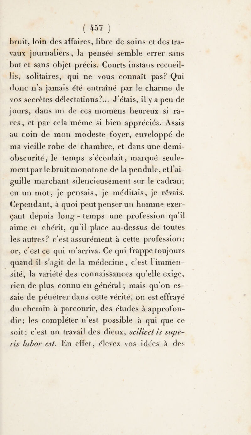 bruit, loin des affaires, libre de soins et des tra¬ vaux journaliers, la pensée semble errer sans but et sans objet précis. Courts instaus recueil^ lis, solitaires, qui ne vous connaît pas? Qui donc n’a jamais été entraîné par le charme de vos secrètes délectations?... J’étais, il y a peu de jours, dans un de ces momens heureux si ra¬ res, et par cela meme si bien appréciés. Assis au coin de mon modeste foyer, enveloppé de ma vieille robe de chambre, et dans une demi- obscurité, le temps s’écoulait, marqué seule¬ ment par le bruit monotone de la pendule, et l’ai¬ guille marchant silencieusement sur le cadran; en un mot, je pensais, je méditais, je rêvais. Cependant, à quoi peut penser un homme exer¬ çant depuis long - temps une profession qu’il aime et chérit, qu’il place au-dessus de toutes les autres? c’est assurément à cette profession; or, c’est ce qui m’arriva. Ce qui frappe toujours quand il s’agit de la médecine, c’est l’immen¬ sité, la variété des connaissances qu’elle exige, rien de plus connu en général ; mais qu’on es¬ saie de pénétrer dans cette vérité, on est effrayé du chemin à parcourir, des études à approfon¬ dir; les compléter n’est possible à qui que ce soit; c’est un travail des dieux, scilicet is supe- ris lahor est. En effet, élevez vos idées à des