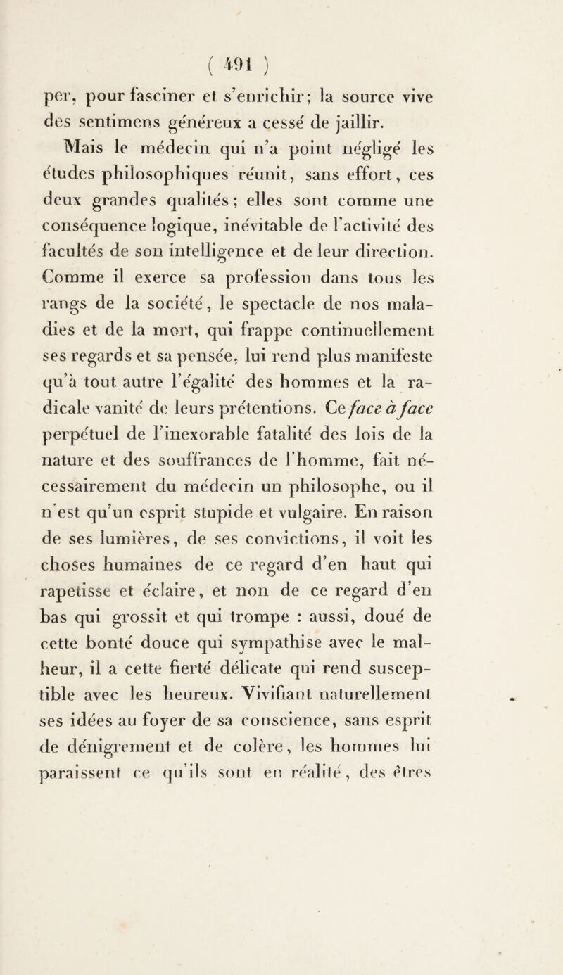 per, pour fasciner et s^enrichir; la source vive des sentimens gënëreux a cessë de jaillir. Mais le médecin qui n’a point négligé les études philosophiques réunit, sans effort, ces deux grandes qualités; elles sont comme une conséquence logique, inévitable de l’activité des facultés de son intelligence et de leur direction. Comme il exerce sa profession dans tous les rangs de la société, le spectacle de nos mala¬ dies et de la mort, qui frappe continuellement ses regards et sa pensée, lui rend plus manifeste qu’à tout autre l’égalité des hommes et la ra¬ dicale vanité de leurs prétentions. Ce face à face perpétuel de l’inexorable fatalité des lois de la nature et des souffrances de l’homme, fait né¬ cessairement du médecin un philosophe, ou il n’est qu’un esprit stupide et vulgaire. En raison de ses lumières, de ses convictions, il voit les choses humaines de ce regard d’en haut qui rapetisse et éclaire, et non de ce regard d’en bas qui grossit et qui trompe : aussi, doué de cette bonté douce qui sympathise avec le mal¬ heur, il a cette fierté délicate qui rend suscep¬ tible avec les heureux. Vivifiant naturellement ses idées au foyer de sa conscience, sans esprit de dénigrement et de colère, les hommes lui paraissent ce qu’ils sont en réalité, des êtres