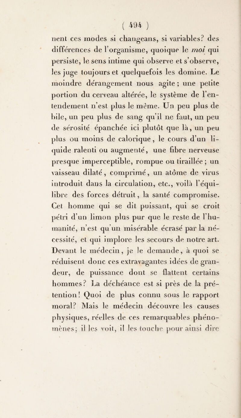 lient CCS modes si chaugeans, si variables? des différences de l’organisme, quoique le moi qui persiste, le sens intime qui observe et s’observe, les juge toujours et quelquefois les domine. Le moindre de'rangement nous agite ; une petite portion du cerveau altérée, le système de l’en- tendement n’est plus le meme. Un peu plus de bile, un peu plus de sang qu’il ne faut, un peu de sérosité épanchée ici plutôt que là, un peu plus ou moins de calorique, le cours d’un li¬ quide ralenti ou augmenté, une fibre nerveuse presque imperceptible, rompue ou tiraillée ; un vaisseau dilaté, comprimé, un atome de virus introduit dans la circulation, etc., voilà l’équi¬ libre des forces détruit, la santé compromise. Cet homme qui se dit puissant, qui se croit pétri d’un limon plus pur que le reste de l’hu¬ manité, n’est qu un misérable écrasé par la né¬ cessité, et cjui implore les secours de notre art. Devant le médecin, je le demande, à quoi se réduisent donc ces extravagantes idées de gran¬ deur, de puissance dont se flattent certains hommes? La déchéance est si près de la pré¬ tention! Quoi de plus connu sous le rapport moral? Mais le médecin découvre les causes physiques, réelles de ces remarquables phéno¬ mènes; il les voit, il les touclie pour ainsi dire