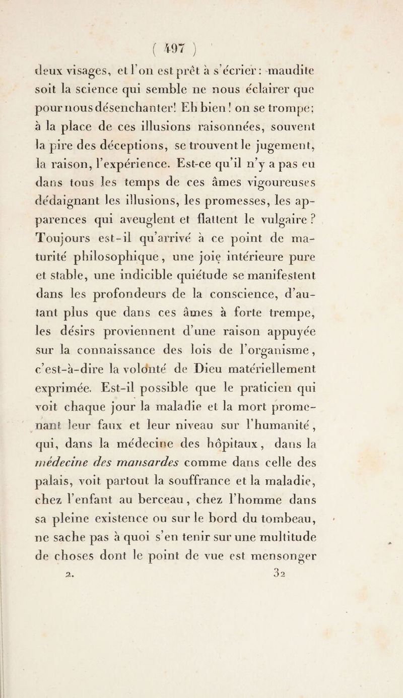 deux visages, et l’oii est prêt à s écrier: maudite soit la science qui semble ne nous e'clairer que pour nous de'senchanterî Eb bien ! on se trompe ; à la place de ces illusions raisonnées, souvent la pire des déceptions, se trouvent le jugement, la raison, l’expérience. Est-ce qu’il n’y a pas eu dans tous les temps de ces âmes vigoureuses dédaignant les illusions, les promesses, les ap¬ parences qui aveuglent et flattent le vulgaire ? Toujours est-il qu’arrivé à ce point de ma¬ turité philosopliique, une joie intérieure pure et stable, une indicible quiétude se manifestent dans les profondeurs de la conscience, d’au¬ tant plus que dans ces âmes à forte trempe, les désirs proviennent d’une raison appuyée sur la connaissance des lois de l’organisme, c’est-â-dire la volonté de Dieu matériellement exprimée. Est-il possible que le praticien qui voit chaque jour la maladie et la mort prome¬ nant leur faux et leur niveau sur l’humanité, qui, dans la médecine des hôpitaux, dans la médecine des mansardes comme dans celle des palais, voit partout la souffrance et la maladie, chez l’enfant au berceau, chez l’homme dans sa pleine existence ou sur le bord du tombeau, ne sache pas à quoi s’en tenir sur une multitude de choses dont le point de vue est mensonger ,3 ,32