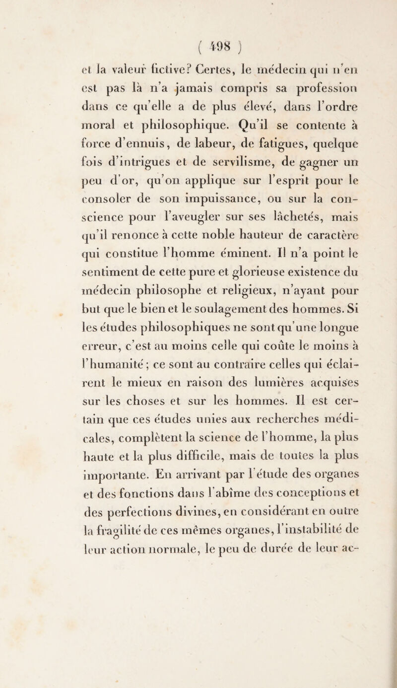 ( ) eï Ja valeur üctive? Certes, le mëdeciii qui u’eji est pas là n’a jamais compris sa profession dans ce qu’elle a de plus ëleve', dans l’ordre moral et philosophique. Qu’il se contente à force d’ennuis, de labeur, de fatigues, quelque fois d’intrigues et de servilisme, de gagner un j)eu d’or, qu’on applique sur l’esprit pour le consoler de son impuissance, ou sur la con¬ science pour l’aveugler sur ses lâchetës, mais qu’il renonce à cette noble hauteur de caractère qui constitue l’homme ëminent. Il n’a point le sentiment de cette pure et glorieuse existence du mëdecin philosophe et religieux, n’ayant pour but que le bien et le soulagement des hommes. Si les ëtudes philosophiques ne sont qu’une longue erreur, c’est au moins celle qui coûte le moins à l’humanité' ; ce sont au contraire celles qui ëclai- rent le mieux en raison des lumières acquises sur les choses et sur les hommes. Il est cer¬ tain que ces ëtudes unies aux recherches më di- cales, complètent la science de l’homme, la plus haute et la plus difficile, mais de toutes la plus importante. En arrivant par l ëtude des organes et des fonctions dans l’abîme des conceptions et des perfections divines, en considérant en outre la fragilité de ces mêmes organes, l’instabilité de leur action normale, le peu de durée de leur ac-