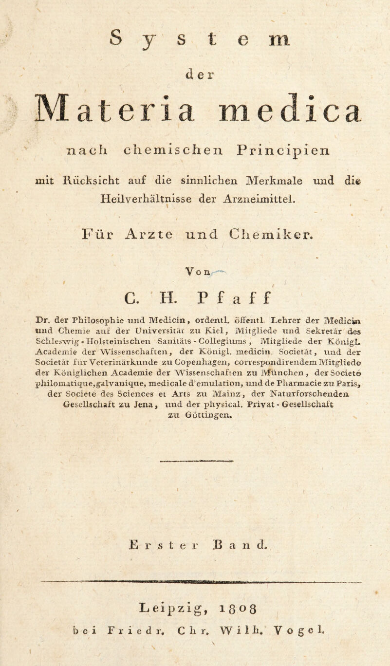 System der Materia medic nach chemischen Principien mit Rücksicht auf die sinnlichen Merkmale und die Heilverhältnisse der Arzneimittel. Für Arzte und Chemiker. V o n C. ■ H. r f a f f ' Dr. der Philosophie und Medicin, ordenth öifentl Lehrer der Medicw und Chemie auf der CJuirersitat zu Kiel, Mitgliede nnd Sekretär des Schleswig - Holsteinischen Sanitäts - Collegiums , Mitgliede der Königl. Academie der Wissenschafceit, der Königl. medicin Societät, nnd der Societät für Veterinärknnde zn Copenhagen, cori'espondirendem Mitgliede der Königlichen Academie der Wissenschaften zu München, derSociete pliilomatique,gal-vauique, medicale d’emulation, und de Pharmacie zu Paris, der Societe des Sciences et Arts zu Mainz, der Naturforscheiideii Gesellschaft zu Jena, und der physical. Privat - Gesellschaft zu Göttingen. I Erster Band. Leipzig, 1808