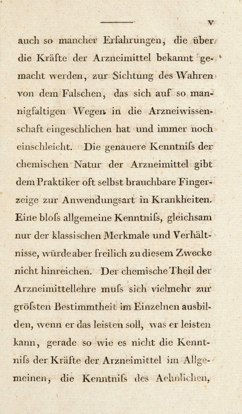 J'. auch so mancher Erfahrungen, die über, die Kräfte der Arzneimittel bekannt * ge- ^ macht werden, zur Sichtung des Wahren» von dem Falschen, das sich auf so man¬ nigfaltigen Wegen in die Arznei Wissen¬ schaft eingeschlichen hat und immer noch einschleicht. Die genauere Kenntnifs der f chemischen Natur der Arzneimittel gibt dem Praktiker oft selbst brauchbare Finger¬ zeige zur Anwehdungsart in Krankheiten. Eiile blofs allgemeine Kenntnifs, gleichsam nur der klassischen Merkmale und Verhält¬ nisse, würde aber freilich zu diesem Zwecke nicht hinreichen. Der chemische Theil der 1 Arzneimittellehre mufs sich vielmehr zur gröfsten Bestimmtheit im Einzelnen ausbil- den, wenn er das leisten soll, was er leisten kann, gerade so wie es nicht die Kennt¬ nifs der Kräfte der Arzneimittel im Allge¬ meinen, die Kenntnifs des Aehnlichen,