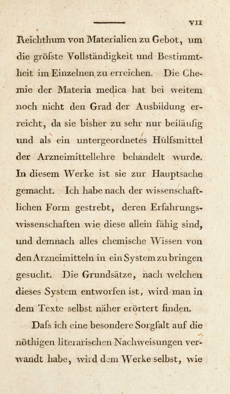 TU Reiclithum von Materialien zu Gebot, um die gröfste Vollständigkeit und Bestimmt¬ heit im Einzelnen zu erreichen. Die Che¬ mie der Materia medica hat bei weitem noch nicht den Grad der Ausbildung er¬ reicht, da sie bisher zu sehr nur beiiäulig / und als ein untergeordnetes Hülfsmittel der Arzneimittellehre behandelt wurde. In diesem Werke ist sie zur Hauptsache gemacht. Ich habe nach der wissenschaft¬ lichen Form gestrebt, deren Erfahrungs- Wissenschaften wie diese allein fähig sind, und demnach alles chemische Wissen von / den Arzneimitteln in ein System zu bringen gesucht. Die Grundsätze, nach welchen dieses System entworfen ist, 'wird‘man in dem Texte selbst näher erörtert finden. Dafs ich eine besondere Sorgfalt auf die nöthigen literarischen Nachweisungen ver- w^andt habe, wird dem Werke selbst, wie