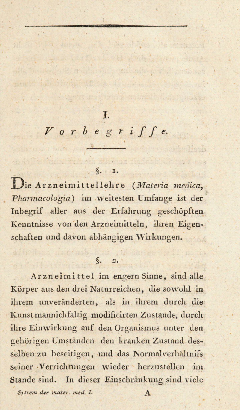 f . I I. Vor he griffe. §. !• Die Arzneimittellehre (Materia medica^ Pharmacologia) im weitesten Umfange ist der Inbegrif aller aus der Erfahrung geschöpften^ Kenntnisse von'den Arzneimitteln, ihren Eigen¬ schaften und davon abhängigen Wirkungen. §• 2. Arzneimittel im engem Sinne, sind alle Körper aus den drei Naturreichen, die sowohl in ihrem unveränderten, als in ihrem durch die Kunst mannichfaltig modificirten Zustande, durch ihre Einwirkung auf den Organismus unter den gehörigen Umständen den kranken Zustand des¬ selben zu beseitigen, und das Normalverhältnifs seiner 'Verrichtungen wieder herzustellen im Stande sind. In dieser Einschränkung sind viele System der vmter. med, 7. A I