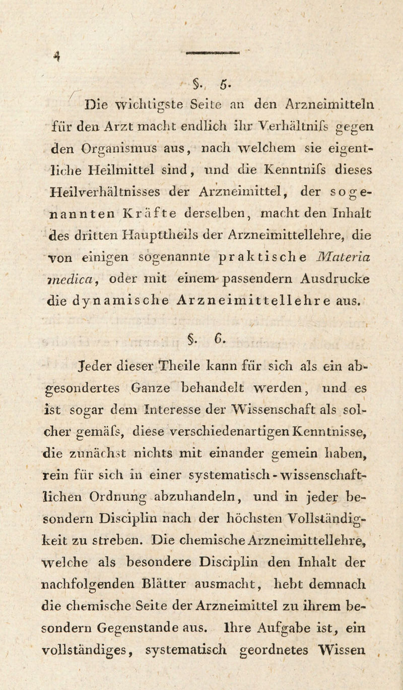 §•, 5« Die wiclilinste Seite an den Arzneimitteln für den Arzt macht endlich ihr Verhältnifs gegen den Organismus aus, nach welchem sie eigent¬ liche Heilmittel sind, und die Kenntnifs dieses Heilverhältnisses der Arzneimittel, der soge¬ nannten Kräfte derselben, macht den Inhalt des dritten Haupttheils der Arzneimittellehre, die von einigen sogenannte praktische Materia medica, oder mit einem-passendem Ausdrucke die dynamische Arzneimittellehre aus. • §. d. Jeder dieser Theile kann für sich als ein ab¬ gesondertes ^Ganze behandelt werden, und es ist sogar dem Interesse der Wissenschaft als sol¬ cher gemäfs, diese verschiedenartigen Kenntnisse, die zunächst nichts mit einander gemein haben, rein für sich in einer systematisch-wissenschaft¬ lichen Ordnung abzuhandeln, und in jeder be- sondern Disciplin nach der höchsten Vollständig¬ keit zu streben. Die chemische Arzneimittellehre, Welche als besondere Disciplin den Inhalt der nachfolgenden Blätter ausmacht, hebt demnach die chemische Seite der Arzneimittel zu ihrem be- sondern Gegenstände aus. Ihre Aufgabe ist, ein / vollständiges, systematisch geordnetes Wissen