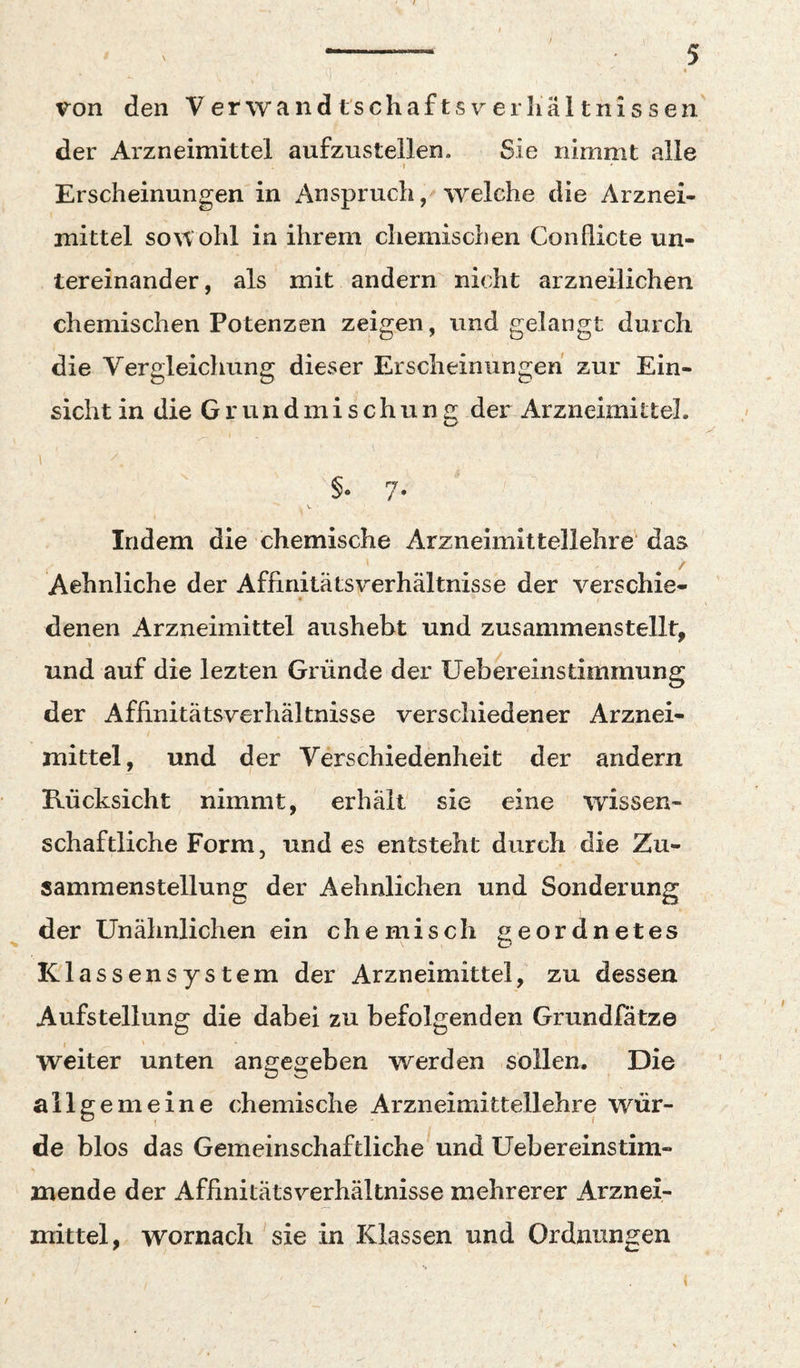 der Arzneimittel aufzustellen. Sie nimmt alle I Erscheinungen in Anspruch / welche die Arznei¬ mittel so^tohl in ihrem chemischen Conflicte un¬ tereinander, als mit andern nicht arzneilichen chemischen Potenzen zeigen, und gelangt durch die Vergleichung dieser Erscheinungen zur Ein¬ sicht in die Grundmischung der Arzneimittel. I ^ Indem die chemische Arzneimittellehre das Aehnliche der Affinitätsverhältnisse der verschie- denen Arzneimittel aushebt und zusammenstellt, und auf die lezten Gründe der Uebereinstimmung der Affinitätsverhältnisse verschiedener Arznei¬ mittel, und der Verschiedenheit der andern Rücksicht nimmt, erhält sie eine wissen¬ schaftliche Form, und es entsteht durch die Zu¬ sammenstellung der Aehnlichen und Sonderung der Unähnlichen ein chemisch geordnetes Klassensystem der Arzneimittel, zu dessen Aufstellung die dabei zu befolgenden Grundfätze weiter unten angegeben werden sollen. Die allgemeine chemische Arzneimittellehre wür¬ de blos das Gemeinschaftliche und Uebereinstim- mende der Affinitätsverhältnisse mehrerer Arznei¬ mittel, wornach sie in Klassen und Ordnungen