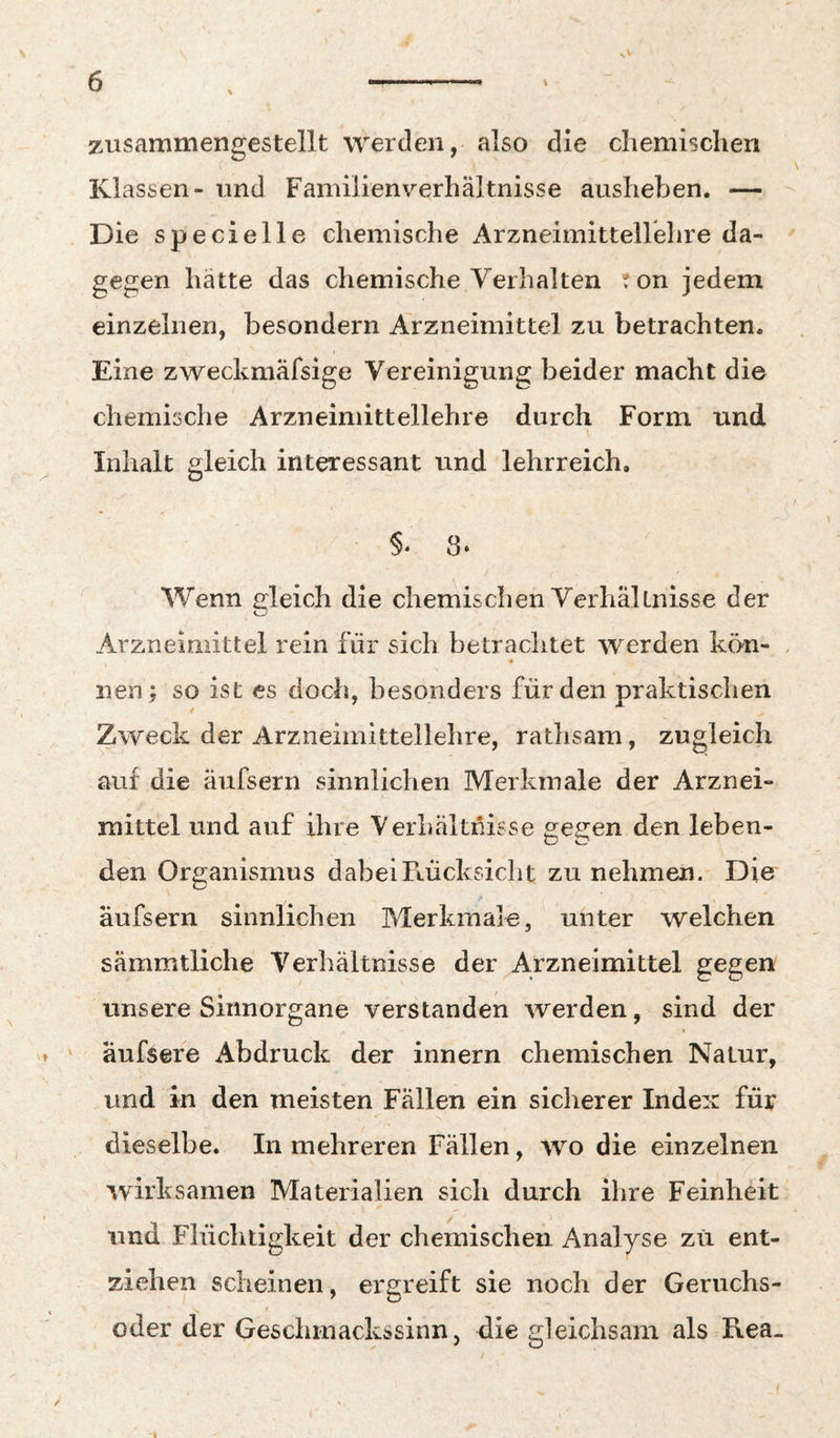 zusammengestellt werden, also die chemischen Klassen- und Familienverhältnisse ausheben. — Die specielle chemische Arzneimittellehre da¬ gegen hätte das chemische Verhalten ton jedem einzelnen, besondern Arzneimittel zu betrachten. Eine zweckmäfsige Vereinigung beider macht die chemische Arzneimittellehre durch Form und Inhalt gleich interessant und lehrreich. Wenn gleich die chemischen Verhältnisse der Arzneimittel rein für sich betrachtet werden kön- 4 nen; so ist es doch, besonders für den praktischen Zweck der Arzneimittellehre, rathsam, zugleich auf die äufsern sinnlichen Merkmale der Arznei¬ mittel und auf ihre Verhältnisse gegen den leben¬ den Organismus dabeiFLUcksicht zu nehmen. Die äufsern sinnlichen Merkmale, unter welchen sämmtliche Verhältnisse der Arzneimittel gegen unsere Sinnorgane verstanden werden, sind der ' äufsere Abdruck der Innern chemischen Natur, und in den meisten Fällen ein sicherer Index für dieselbe. In mehreren Fällen, wo die einzelnen wirksamen Materialien sich durch ihre Feinheit und Flüchtigkeit der chemischen Analyse zü ent¬ ziehen scheinen, ergreift sie noch der Geruchs- / oder der Geschmackssinn, die gleichsam als Rea-