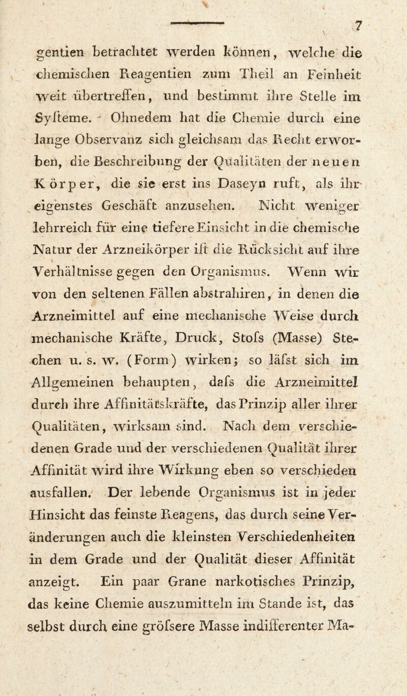 gentien betrachtet werden können, welche die chemischen Reagentien zum Theil an Feinheit weit übertreffen, und bestimmt ihre Stelle im Syfteme. ^ Ohnedem hat die Chemie durch eine lange Observ'anz sich gleichsam das Recht erwor¬ ben, die Beschreibung der Qualitäten der neuen Körper, die sie erst ins Daseyn ruft, als ihr- eigenstes Geschäft anzusehen. Nicht weniger lehrreich für eine tiefere Einsicht in die chemische Natur der Arzneikörper ili: die Rücksicht auf ihre Verhältnisse gegen den Organismus. Wenn wir von den seltenen Fällen abstrahiren^ in denen die Arzneimittel auf eine mechanische Weise durch mechanische Kräfte, Druck, Stofs (Masse) Ste¬ chen u. s. w. (Form) wirken; so läfst sich im Allgemeinen behaupten, dafs die Arzneimittel durch ihre AffinitäCskräfte, das Prinzip aller ihrer Qualitäten, wirksam sind. Nach dem verschie¬ denen Grade und der verschiedenen Qualität ihrer Affinität wird ihre Wirkung eben so verschieden ausfallen. Der lebende Organismus ist in jeder Hinsicht das feinste Reagens, das durch seine Ver¬ änderungen auch die kleinsten Verschiedenheiten in dem Grade und der Qualität dieser Affinität anzeigt. Ein paar Grane narkotisches Prinzip, das keine Chemie auszumitteln im Stande ist, das selbst durch eine eröfsere Masse indifferenter Ma-