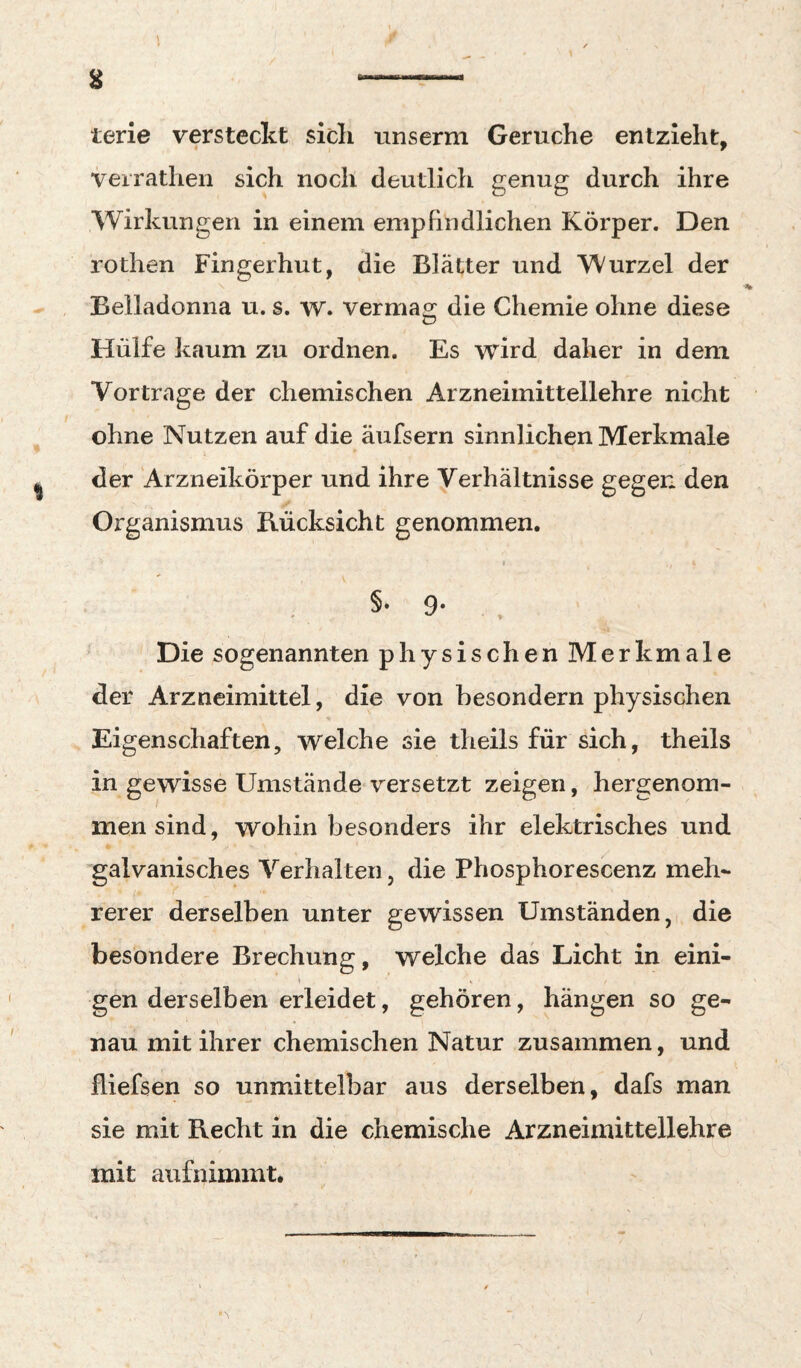 g —-- terie versteckt sidi unserm Gerüche entzieht, verrathen sich noch deutlich genug durch ihre Wirkungen in einem empfindlichen Körper. Den rothen Fingerhut, die Blätter und Wurzel der Belladonna u. s. w. vermao; die Chemie ohne diese Hülfe kaum zu ordnen. Es wird daher in dem Vortrage der chemischen Arzneimittellehre nicht ohne Nutzen auf die äufsern sinnlichen Merkmale der Arzneikörper und ihre Verhältnisse gegen den Organismus Bücksicht genommen. t §* 9* , Die sogenannten physischen Merkmale der Arzneimittel, die von besondern physischen Eigenschaften, welche sie theils für sich, theils in gewisse Umstände versetzt zeigen, hergenom¬ men sind, wohin besonders ihr elektrisches und galvanisches Verhalten, die Phosphorescenz meh¬ rerer derselben unter gewissen Umständen, die besondere Brechung, welche das Licht in eini- t i gen derselben erleidet, gehören, hängen so ge¬ nau mit ihrer chemischen Natur zusammen, und fliefsen so unmittelbar aus derselben, dafs man sie mit Recht in die chemische Arzneimittellehre mit aiifnimmt*