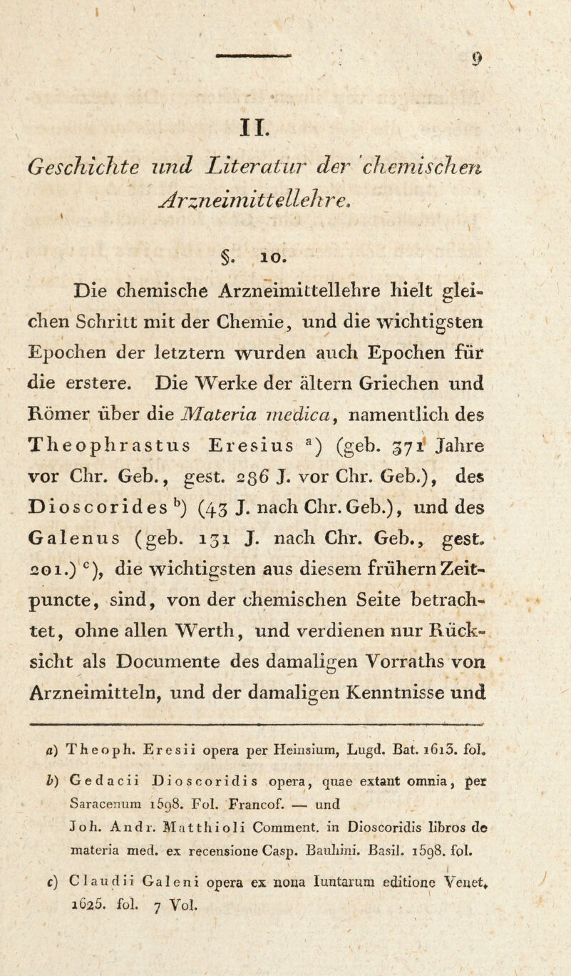 l r 9 II. Geschichte und Literatur der chemischen Ar::jieimittell€hr€, I > I §. ,10. Die chemische Arzneimittellehre hielt glei¬ chen Schritt mit der Chemie, und die wichtigsten Epochen der letztem wurden auch Epochen für die erstere. Die Werke der ältern Griechen und Römer über die JMateria medica^ namentlich des Theophrastus Eresius (geh. 571* Jahre vor ehr. Geb., gest. 236 J. vor Chr. Geb.), des Dioscorides^) (45 J. nach Chr.Geb.), und des Ga len US (geb. 131 J. nach Chr. Geb., gest. .1 201.)'^^), die wichtigsten aus diesem frühem Zeit- puncte, sind, von der chemischen Seite betrach¬ tet, ohne allen Werth, und verdienen nur Rück¬ sicht als Documente des damaligen Vorraths von Arzneimitteln, und der damaligen Kenntnisse und rt) Theoph. Eresii opera per Heinsium, Lugd. Bat. i6i3. fol. h) Gedacii Dioscoridis opera, quae extaiit omnia, per Saracenum 1698. Fol. Francof. — und Joh. Andr. Matthioli Corament. in Dioscoridis llbros de materia med. ex recenslone Casp. Bauliini. Basil. lögS. fol. c) Claudii Galeni opera ex nona luntarum edltione Veiiet*