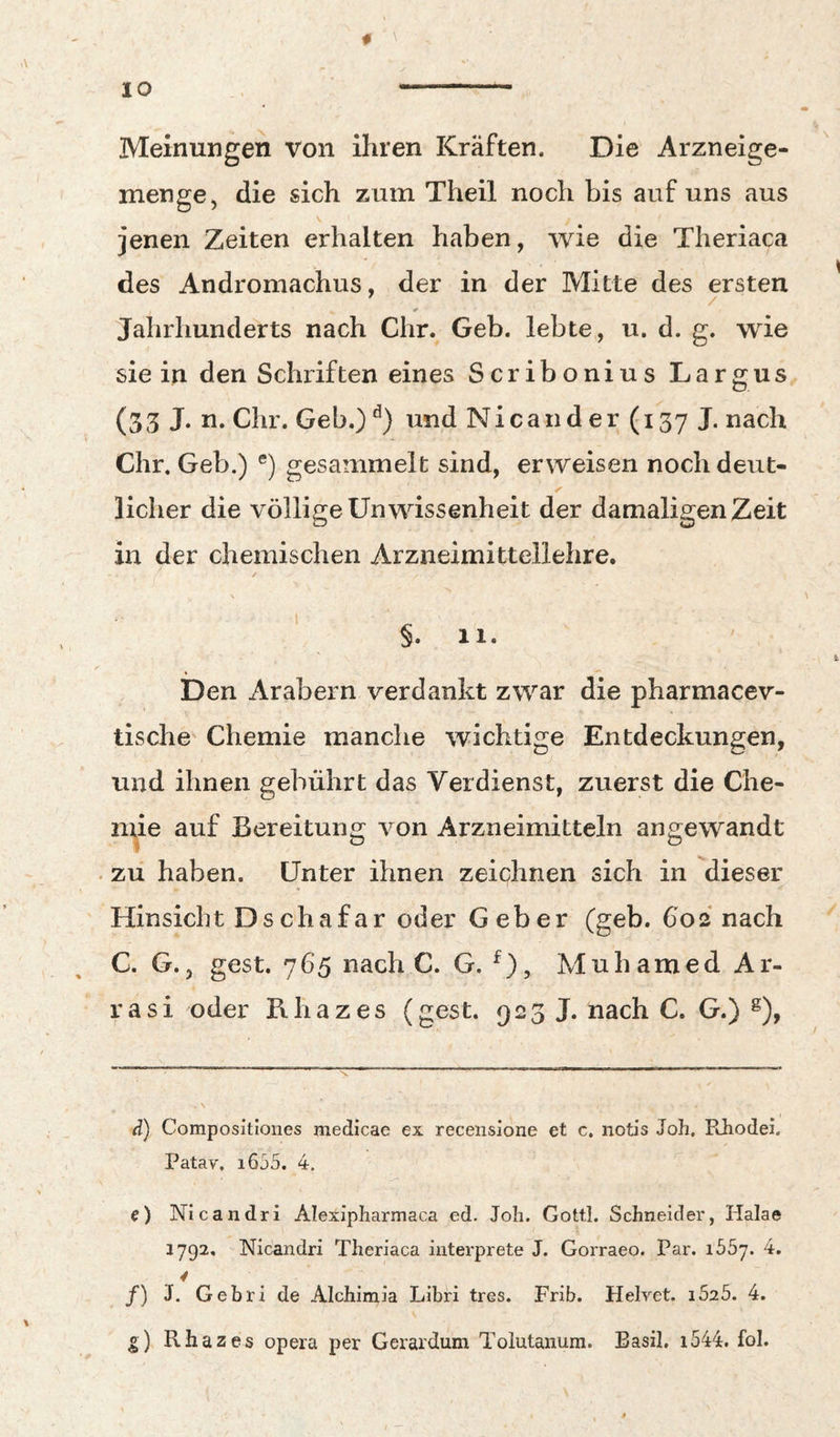 f JO - Meinungen von ihren Kräften. Die Arzneige- menge, die sich zum Theil noch bis auf uns aus jenen Zeiten erhalten haben, wie die Theriaca des Andromachus, der in der Mitte des ersten Jahrhunderts nach Chr. Geb. lebte, u. d. g. wie sie in den Schriften eines Scribonius Largus (33 J- n. Chr. Geb.)und Nicander(i37J. nach Chr. Geb.) ®) gesammelt sind, erweisen noch deut¬ licher die völlige Unwissenheit der damaligen Zeit in der chemischen Arzneimittellehre. / \ §. 11. Den Arabern verdankt zwar die pharmacev- tische Chemie manche wichtige Entdeckungen, und ihnen gebührt das Verdienst, zuerst die Che- nne auf Bereitung von Arzneimitteln angewandt . zu haben. Unter ihnen zeichnen sich in dieser ' Hinsicht Dschafar oder Geber (geb. 602 nach C. G., gest. 765 nach C. G. ^), Muhamed Ar- r a s i oder R h a z e s (gest. 9 2 3 J. nach C. G.) ^), d) Compositiones medicae ex recensione et c. notis Joh, Rhodei. Patav. i635. 4. e) Nicandri Alexipharmaca ed. Joh. Gottl. Schneider, Halae 1792. Nicandri Theriaca iiiterprete J. Gorraeo. Par. ibSj. 4. y /) J. Gebri de Alchimia Libri tres. Frib. Helvet. i525. 4. o) Rhazes opera per Gerardum Tolutanum. Basil. i544. fol.